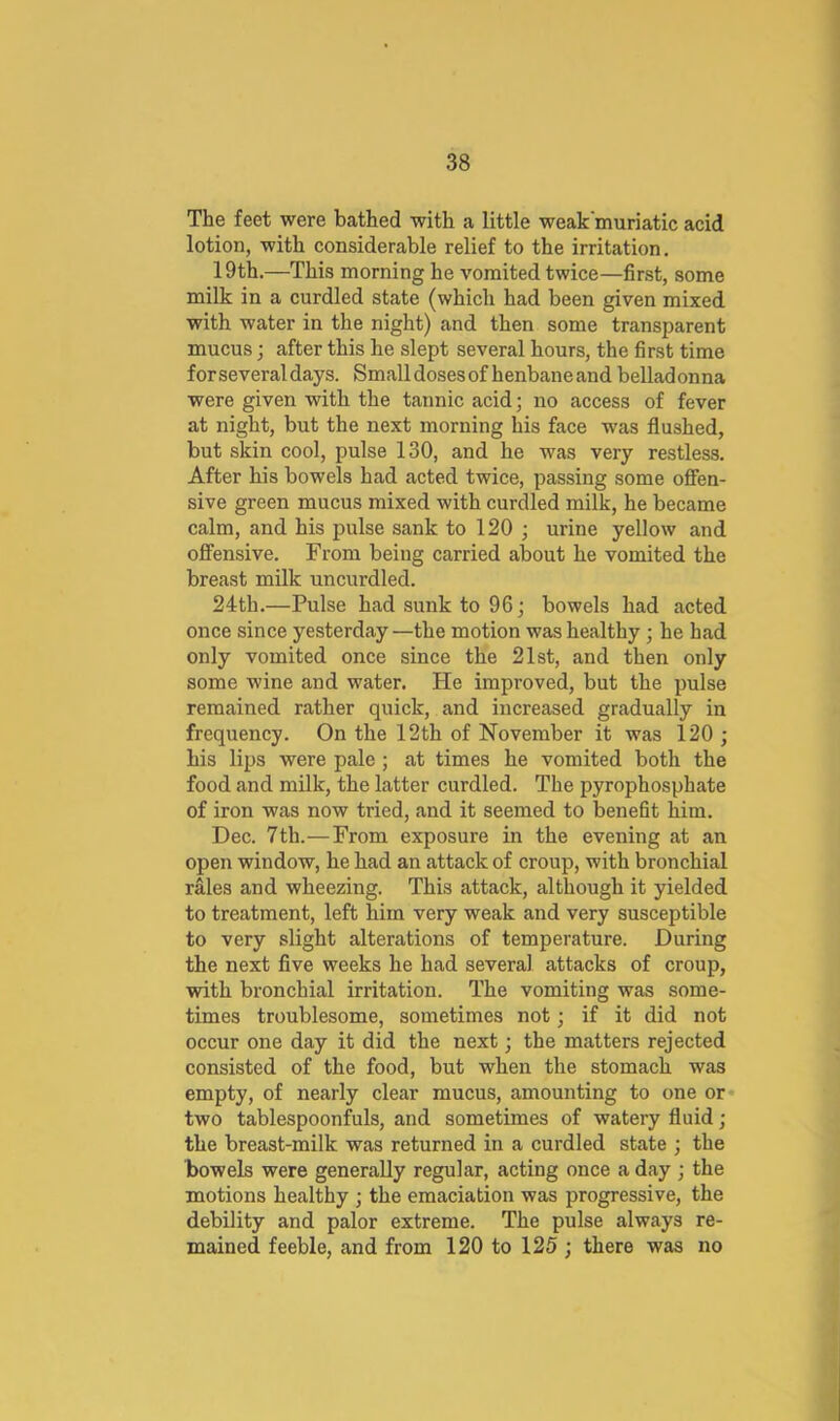 The feet were bathed with a little weak'muriatic acid lotion, with considerable relief to the irritation. 19th.—This morning he vomited twice—first, some milk in a curdled state (which had been given mixed with water in the night) and then some transparent mucus; after this he slept several hours, the first time for several days. Small doses of henbane and belladonna were given with the tannic acid; no access of fever at night, but the next morning his face was flushed, but skin cool, pulse 130, and he was very restless. After his bowels had acted twice, passing some offen- sive green mucus mixed with curdled milk, he became calm, and his pulse sank to 120 ; urine yellow and offensive. From being carried about he vomited the breast milk uncurdled. 24th.—Pulse had sunk to 96; bowels had acted once since yesterday —the motion was healthy; he had only vomited once since the 21st, and then only some wine and water. He improved, but the pulse remained rather quick, and increased gradually in frequency. On the 12th of November it was 120 ; his lips were pale ; at times he vomited both the food and milk, the latter curdled. The pyrophosphate of iron was now tried, and it seemed to benefit him. Dec. 7th.—From exposure in the evening at an open window, he had an attack of croup, with bronchial rales and wheezing. This attack, although it yielded to treatment, left him very weak and very susceptible to very slight alterations of temperature. During the next five weeks he had several attacks of croup, with bronchial irritation. The vomiting was some- times troublesome, sometimes not; if it did not occur one day it did the next; the matters rejected consisted of the food, but when the stomach was empty, of nearly clear mucus, amounting to one or* two tablespoonfuls, and sometimes of watery fluid; the breast-milk was returned in a curdled state ; the bowels were generally regular, acting once a day ; the motions healthy ; the emaciation was progressive, the debility and palor extreme. The pulse always re- mained feeble, and from 120 to 125 ; there was no