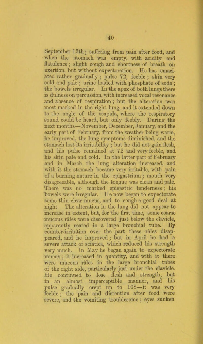 September 13th; suffering from pain after food, and when the stomach was empty, with acidity and flatulence; slight cough and shortness of breath on exertion, but without expectoration. He has emaci- ated rather gradually; pulse 72, feeble ; skin very cold and pale ; urine loaded with phosphate of soda; the bowels irregular. In the apex of both lungs there is dulness on percussion, with increased vocal resonance and absence of respiration; but the alteration was most marked in the right lung, and it extended down to the angle of the scapula, where the respiratory sound could be heard, but only feebly. During the next months—November, December, January, and the early part of February, from the weather being warm, he improved, the lung symptoms diminished, and the stomach lost its irritability; but he did not gain flesh, and his pulse remained at 72 and very feeble, and his skin pale and cold. In the latter part of February and in March the lung alteration increased, and with it the stomach became very irritable, with pain of a burning nature in the epigastrium; mouth very disagreeable, although the tongue was clean and pale. There was no marked epigastric tenderness; his bowels were irregular. He now began to expectorate some thin clear mucus, and to cough a good deal at night. The alteration in the lung did not appear to increase in extent, but, for the first time, some coarse mucous rMes were discovered just below the clavicle, apparently seated in a large bronchial tube. By counter-irritation over the part these rales disap- peared, and he improved; but in April he had a severe attack of sciatica, which reduced his strength very much. In May he began again to expectorate mucus; it increased in quantity, and with it there were mucous rales in the large bronchial tubes of the right side, particularly just under the clavicle. He continued to lose flesh and strength, but in an almost imperceptible manner, and his pulse gradually crept up to 108—it was very feeble; the pain and distention after food were severe, and the vomiting troublesome; eyes sunken