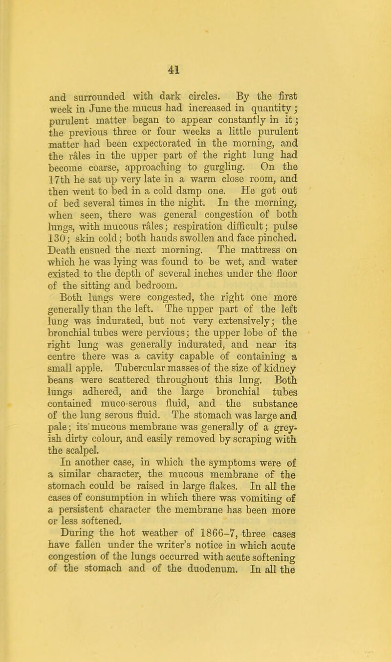 and surrounded with dark circles. By the first week in June the mucus had increased in quantity; purulent matter began to appear constantly in it; the previous three or four weeks a little purulent matter had been expectorated in the morning, and the Kvles in the upper part of the right lung had become coarse, approaching to gurgling. On the 17th he sat up very late in a warm close room, and then went to Toed in a cold damp one. He got out of bed several times in the night. In the morning, when seen, there was general congestion of both lungs, with mucous rales; respiration difficult; pulse 130; skin cold; both hands swollen and face pinched. Death ensued the next morning. The mattress on which he was lying was found to be wet, and water existed to the depth of several inches under the floor of the sitting and bedroom. Both lungs were congested, the right one more generally than the left. The upper part of the left lung was indurated, but not very extensively; the bronchial tubes were pervious; the upper lobe of the right lung was generally indurated, and near its centre there was a cavity capable of containing a small apple. Tubercular masses of the size of kidney beans were scattered throughout this lung. Both lungs adhered, and the large bronchial tubes contained muco-serous fluid, and the substance of the lung serous fluid. The stomach was large and pale; its mucous membrane was generally of a grey- ish dirty colour, and easily removed by scraping with the scalpel. In another case, in which the symptoms were of a similar character, the mucous membrane of the stomach could be raised in large flakes. In all the cases of consumption in which there was vomiting of a persistent character the membrane has been more or less softened. During the hot weather of 1866-7, three cases have fallen under the writer’s notice in which acute congestion of the lungs occurred with acute softening of the stomach and of the duodenum. In all the