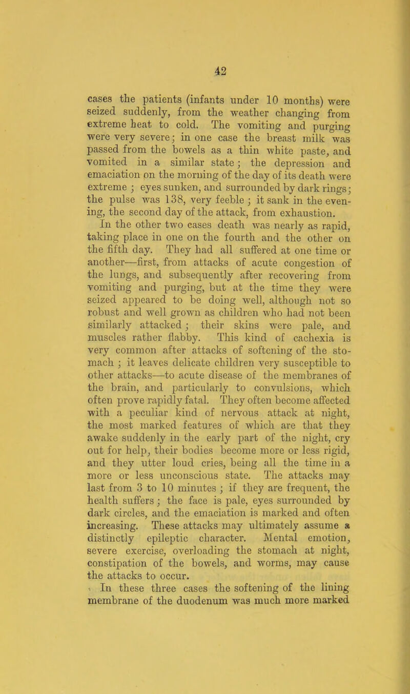 cases the patients (infants under 10 months) were seized suddenly, from the weather changing from extreme heat to cold. The vomiting and purging were very severe; in one case the breast milk was passed from the bowels as a thin white paste, and vomited in a similar state; the depression and emaciation on the morning of the day of its death were extreme ; eyes sunken, and surrounded by dark rings; the pulse was 138, very feeble ; it sank in the even- ing, the second day of the attack, from exhaustion. In the other two cases death was nearly as rapid, taking place in one on the fourth and the other on the fifth day. They had all suffered at one time or another—first, from attacks of acute congestion of the lungs, and subsequently after recovering from vomiting and purging, but at the time they Avere seized appeared to be doing well, although not so robust and well grown as children who had not been similarly attacked; their skins were pale, and muscles rather flabby. This kind of cachexia is very common after attacks of softening of the sto- mach ; it leaves delicate children very susceptible to other attacks—to acute disease of the membranes of the brain, and particularly to convulsions, which often prove rapidly fatal. They often become affected with a peculiar kind of nervous attack at night, the most marked features of which are that they awake suddenly in the early part of the night, cry out for help, their bodies become more or less rigid, and they utter loud cries, being aU the time in a more or less unconscious state. The attacks may last from 3 to 10 minutes ; if they are frequent, the health suffers; the face is pale, eyes surrounded by dark circles, and the emaciation is marked and often increasing. These attacks may ultimately assume a distinctly epileptic character. Mental emotion, severe exercise, overloading the stomach at night, constipation of the bowels, and worms, may cause the attacks to occur. ' In these three cases the softening of the lining membrane of the duodenum was much more marked