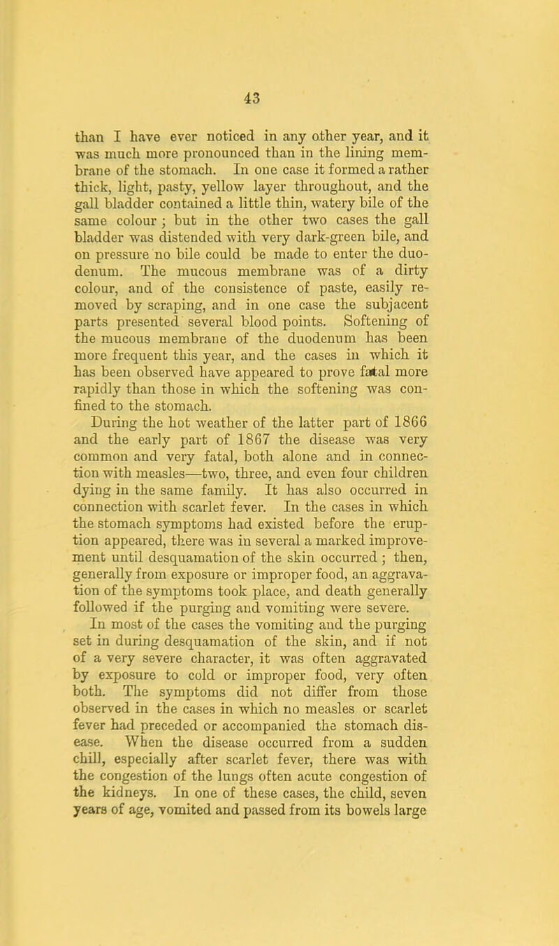 than I have ever noticed in any other year, and it ■was much more pronounced than in the lining mem- brane of the stomach. In one case it formed a rather thick, light, pasty, yello-w layer throughout, and the gall bladder contained a little thin, -watery bile of the same colour; but in the other t-wo cases the gall bladder -was distended -with very dark-green bile, and on pressure no bile could be made to enter the duo- denum. The mucous membrane was of a dirty colour, and of the consistence of paste, easily re- moved by scraping, and in one case the subjacent parts presented several blood points. Softening of the mucous membrane of the duodenum has been more frequent this yeai-, and the cases in which it has been observed have appeared to prove fatal more rapidly than those in which the softening was con- fined to the stomach. During the hot weather of the latter part of 1866 and the early part of 1867 the disease was very common and very fatal, both alone and in connec- tion with measles—two, three, and even four children dying in the same family. It has also occurred in connection with scarlet fever. In the cases in which the stomach symptoms had existed before the erup- tion appeared, there was in several a marked improve- ment until desquamation of the skin occurred ; then, generally from exposure or improper food, an aggrava- tion of the symptoms took place, and death generally followed if the purging and vomiting were severe. In most of the cases the vomiting and the purging set in during desquamation of the skin, and if not of a very severe character, it was often aggravated by exposure to cold or improper food, very often both. The symptoms did not differ from those observed in the cases in which no measles or scarlet fever had preceded or accompanied the stomach dis- ease. When the disease occurred from a sudden chill, especially after scarlet fever, there was with the congestion of the lungs often acute congestion of the kidneys. In one of these cases, the child, seven years of age, vomited and passed from its bowels large