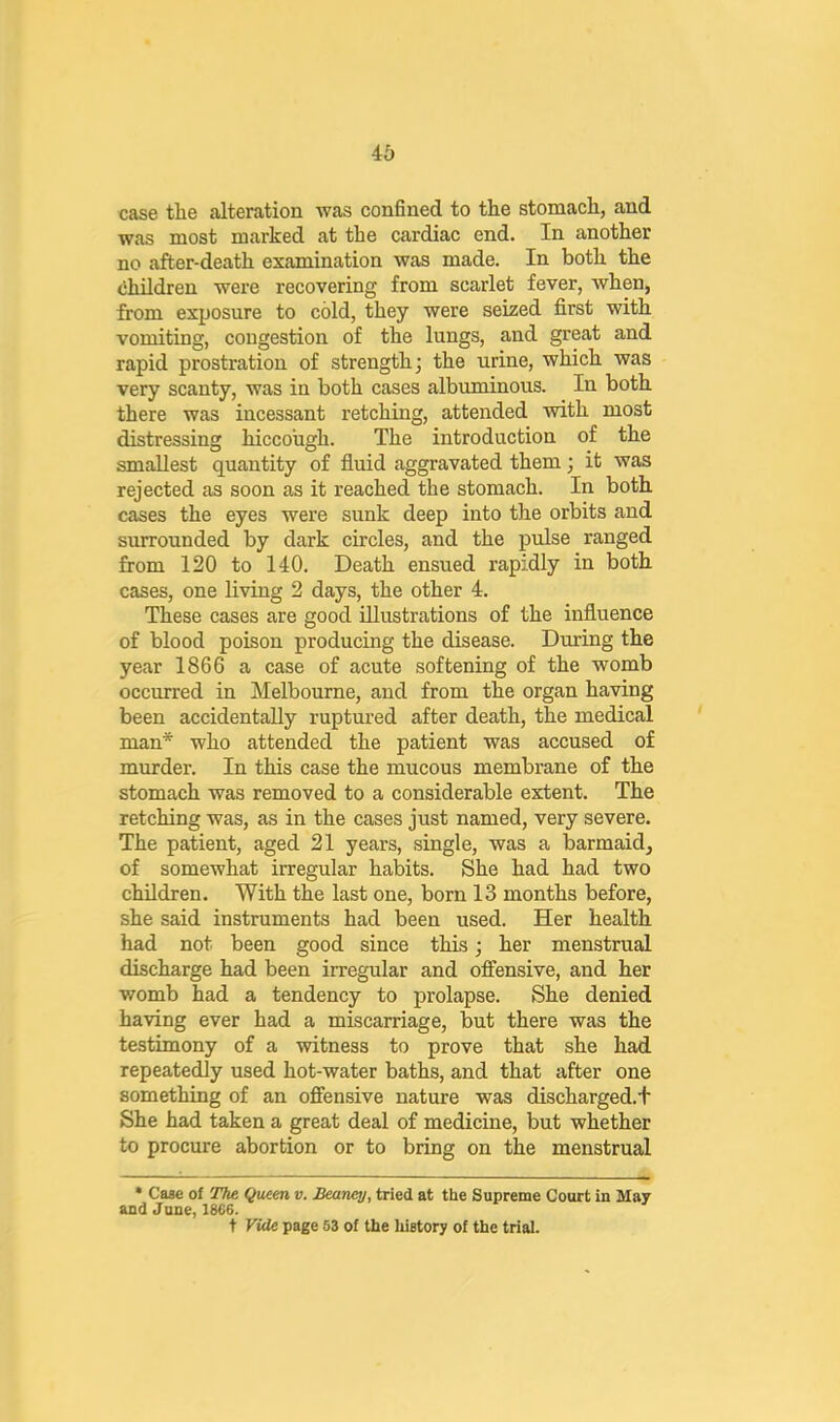 46 case the alteration was confined to the stomach, and was most marked at the cardiac end. In another no after-death examination was made. In both the children were recovering from scarlet fever, when, from exposure to cold, they were seized first with vomiting, congestion of the lungs, and great and rapid prostration of strength; the urine, which was very scanty, was in both cases albuminous. In both there was incessant retching, attended with most distressing hiccough. The introduction of the smallest quantity of fluid aggravated them; it was rejected as soon as it reached the stomach. In both cases the eyes were sunk deep into the orbits and surrounded by dark circles, and the pulse ranged from 120 to 140. Death ensued rapidly in both cases, one living 2 days, the other 4. These cases are good Illustrations of the influence of blood poison producing the disease. During the year 1866 a case of acute softening of the womb occurred in Melbourne, and from the organ having been accidentally ruptured after death, the medical man* who attended the patient was accused of murder. In this case the mucous membrane of the stomach was removed to a considerable extent. The retching was, as in the cases just named, very severe. The patient, aged 21 years, single, was a barmaid, of somewhat irregular habits. She had had two children. With the last one, born 13 months before, she said instruments had been used. Her health had not been good since this; her menstrual discharge had been irregular and oflfensive, and her womb had a tendency to prolapse. She denied having ever had a miscarriage, but there was the testimony of a witness to prove that she had repeatedly used hot-water baths, and that after one something of an offensive nature was discharged.t She had taken a great deal of medicine, but whether to procure abortion or to bring on the menstrual • Case of The Queen v. Beamy, tried at the Supreme Court in May and June, 18f>6. t Vide page 53 of the luetory of the trial.