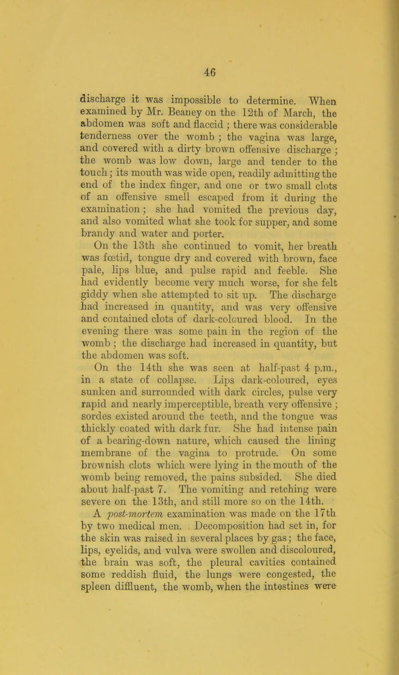 discharge it was impossible to determine. When examined by Mr. Beaney on the 12th of March, the abdomen was soft and flaccid ; there was considerable tenderness over the womb ; the vagina was large, and covered with a dirty brown offensive discharge ; the womb was low down, large and tender to the touch; its mouth was wide open, readily admitting the end of the index finger, and one or two small clots of an offensive smell escaped from it during the examination; she had vomited fhe previous day, and also vomited what she took for supper, and some brandy and water and porter. On the 13th she continued to vomit, her breath was foetid, tongue dry and covered with brown, face pale, lips blue, and pulse rapid and feeble. She had evidently become very much worse, for she felt giddy when she attempted to sit up. The discharge had increased in quantity, and was very offensive and contained clots of dark-coloured blood. In the evening there was some pain in the region of the womb; the discharge had increased in quantity, but the abdomen was soft. On the 14th she was seen at half-past 4 p.m., in a state of collapse. Lips dark-coloured, eyes sunken and surrounded with dark circles, pulse very rapid and nearly imperceptible, breath very offensive ; sordes existed around the teeth, and the tongue was thickly coated with dark fur. She had intense pain of a bearing-down nature, which caused the lining membrane of the vagina to protrude. On some brownish clots which were lying in the mouth of the womb being removed, the pains subsided. She died about half-past 7. The vomiting and retching were severe on the 13th, and still more so on the 14th. A post-mortem examination was made on the 17th by two medical men. Decomposition had set in, for the skin was raised in several places by gas; the face, lips, eyelids, and vulva were swollen and discoloured, the brain was soft, the pleural cavities contained some reddish fluid, the lungs were congested, the spleen diffluent, the womb, when the intestines were