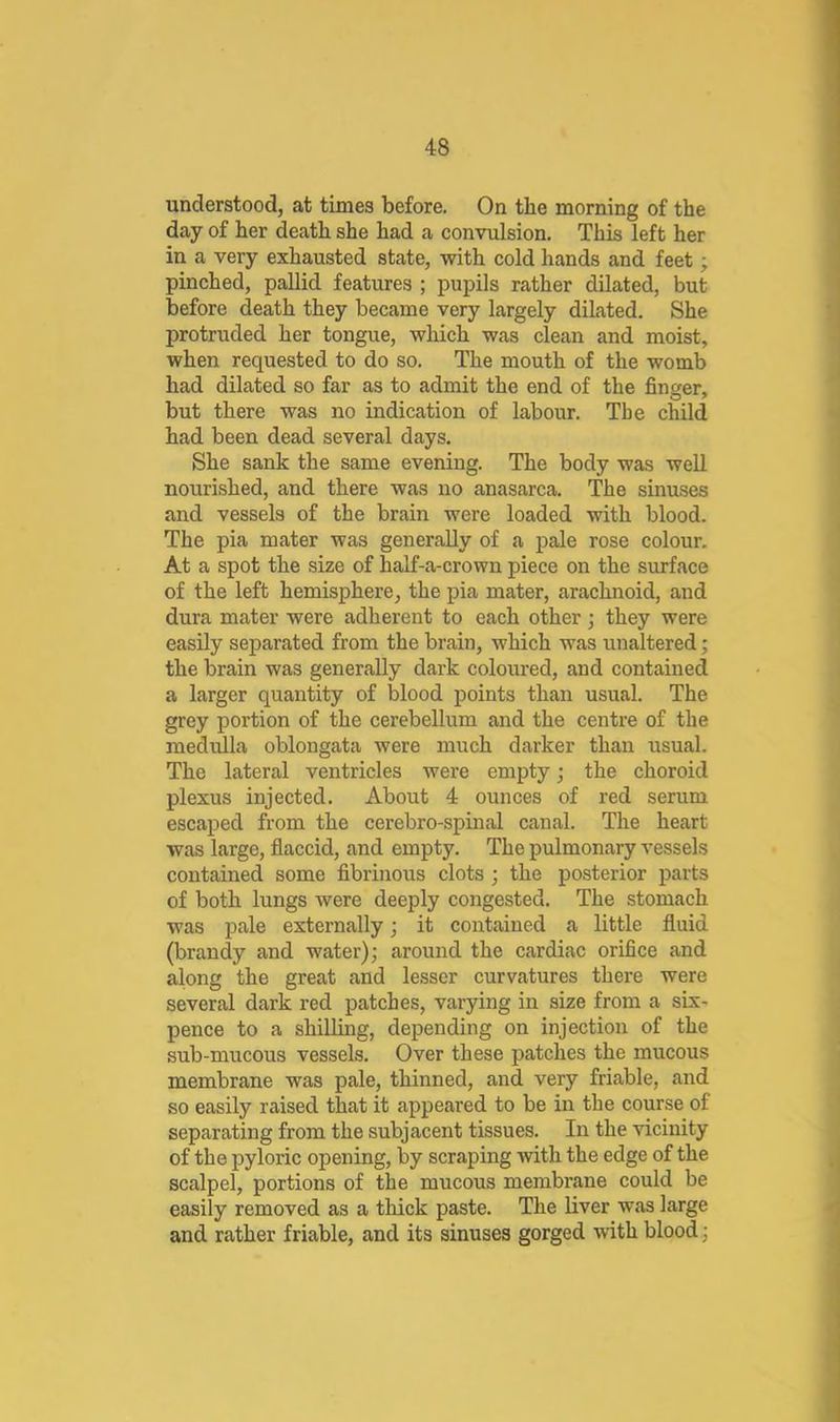 understood, at times before. On the morning of the day of her death she had a convulsion. This left her in a very exhausted state, with cold hands and feet; pinched, pallid features ; pupils rather dilated, but before death they became very largely dilated. She protruded her tongue, which was clean and moist, when requested to do so. The mouth of the womb had dilated so far as to admit the end of the finger, but there was no indication of labour. The child had been dead several days. She sank the same evening. The body was well nourished, and there was no anasarca. The sinuses and vessels of the brain were loaded with blood. The pia mater was generally of a pale rose colour. At a spot the size of half-a-crown piece on the sinface of the left hemisphere, the pia mater, arachnoid, and dura mater were adherent to each other; they were easily separated from the brain, which was unaltered; the brain was generally dark coloured, and contained a larger quantity of blood points than usual. The grey portion of the cerebellum and the centre of the medulla oblongata were much darker than usual. The lateral ventricles were empty; the choroid plexus injected. About 4 ounces of red serum escaped from the cerebro-spinal canal. The heart was large, flaccid, and empty. The pulmonary vessels contained some fibrinous clots; the posterior parts of both lungs were deeply congested. The stomach was pale externally; it contained a little fluid (brandy and water); around the cardiac orifice and along the great and lesser curvatures there were several dark red patches, varying in size from a six- pence to a shilling, depending on injection of the sub-mucous vessels. Over these patches the mucous membrane was pale, thinned, and very friable, and so easily raised that it appeared to be in the course of separating from the subjacent tissues. In the vicinity of the pyloric opening, by scraping with the edge of the scalpel, portions of the mucous membrane could be easily removed as a thick paste. The liver was large and rather friable, and its sinuses gorged with blood;
