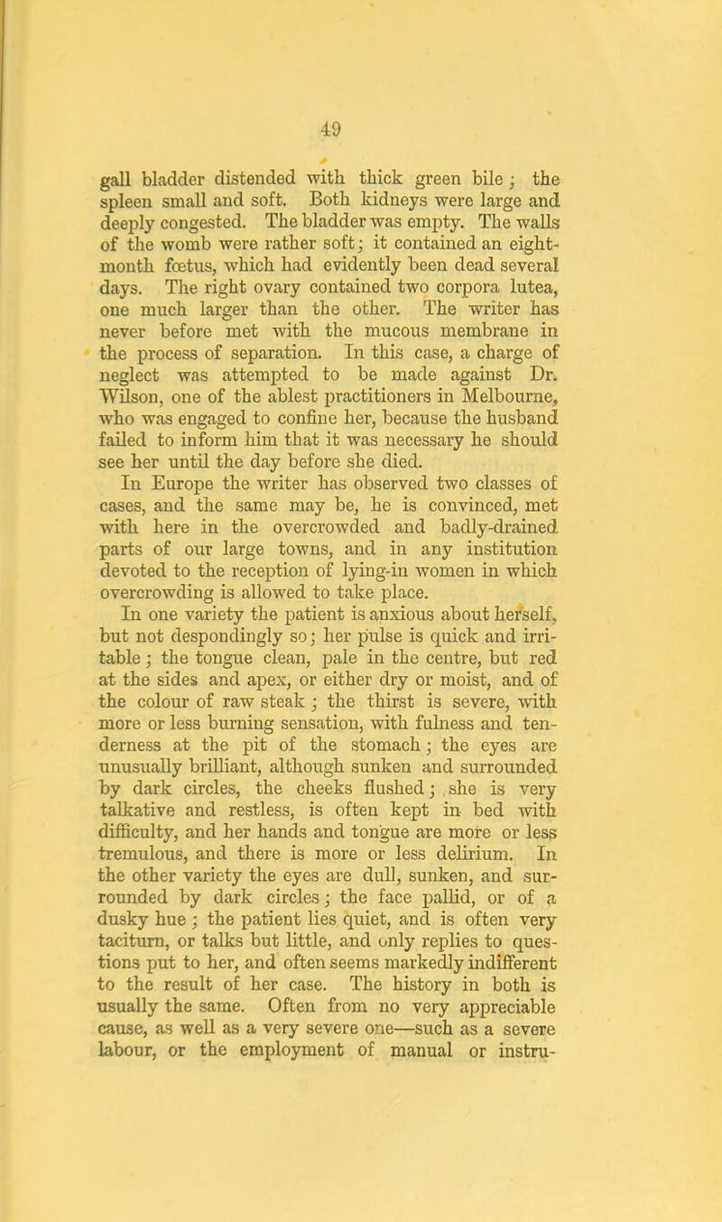 gall bladder distended with thick green bile ; the spleen small and soft. Both kidneys were large and deeply congested. The bladder was empty. The walls of the womb were rather soft; it contained an eight- month foetus, which had evidently been dead several days. The right ovary contained two corpora lutea, one much larger than the other. The writer has never before met with the mucous membrane in the process of separation. In this case, a charge of neglect was attempted to be made against Dr. Wilson, one of the ablest practitioners in Melbourne, who was engaged to confine her, because the husband failed to inform him that it was necessary he should see her until the day before she died. In Europe the writer has observed two classes of cases, and the same may be, he is convinced, met with here in the overcrowded and badly-drained parts of our large towns, and in any institution devoted to the reception of lying-in women in which overcrowding is allowed to take place. In one variety the patient is anxious about herself, but not despondingly so; her pulse is quick and irri- table j the tongue clean, pale in the centre, but red at the sides and apex, or either dry or moist, and of the colour of raw steak ; the thirst is severe, with more or less burning sensation, with fulness and ten- derness at the pit of the stomach; the eyes are unusually brilliant, although sunken and surrounded by dark circles, the cheeks flushed j she is very talkative and restless, is often kept in bed with difficulty, and her hands and tongue are more or less tremulous, and there is more or less delirium. In the other variety the eyes are dull, sunken, and sur- rounded by dark circles; the face pallid, or of a dusky hue ; the patient lies quiet, and is often very taciturn, or talks but little, and only replies to ques- tions put to her, and often seems markedly indifferent to the result of her case. The history in both is usually the same. Often from no very appreciable cause, as well as a very severe one—such as a severe labour, or the employment of manual or instru-