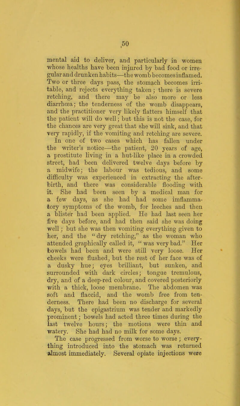 mental aid to deliver, and particularly in women whose healths have been injured by bad food or irre- gular and drunken habits—the womb becomes inflamed. Two or three days pass, the stomach becomes irri- table, and rejects everything taken; there is severe retching, and there may be also more or less diarrhoea; the tenderness of the womb disappears, and the practitioner very likely flatters himself that the patient will do well j but this is not the case, for the chances are very great that she will sink, and that very rapidly, if the vomiting and retching are severe. In one of two cases which has fallen under the writer’s notice—the patient, 20 years of age, a prostitute living in a hut-like place in a crowded street, had been delivered twelve days before by a midwife; the labour was tedious, and some difficulty was experienced in extracting the after- birth, and there was considerable flooding with it. She had been seen by a medical man for a few days, as she had had some imflamma- tory symptoms of the womb, for leeches and then a blister had been applied. He had last seen her five days before, and had then said she was doing well; but she was then vomiting everything given to her, and the “dry retching,” as the woman who attended graphically called it, “ was very bad.” Her bowels had been and were still very loose. Her cheeks were flushed, but the rest of her face was of a dusky hue; eyes brilliant, but sunken, and surrounded with dark circles; tongue tremulous, dry, and of a deep-red colour^ and covered posteriorly with a thick, loose membrane. The abdomen was soft and flaccid, and the womb free from ten- derness. There had been no discharge for several days, but the epigastrium was tender and markedly prominent; bowels had acted three times during the last twelve hours; the motions were thin and watery. She had had no mUk for some days. The case progressed from worse to worse; every- thing introduced into the stomach was returned almost immediately. Several opiate injections were