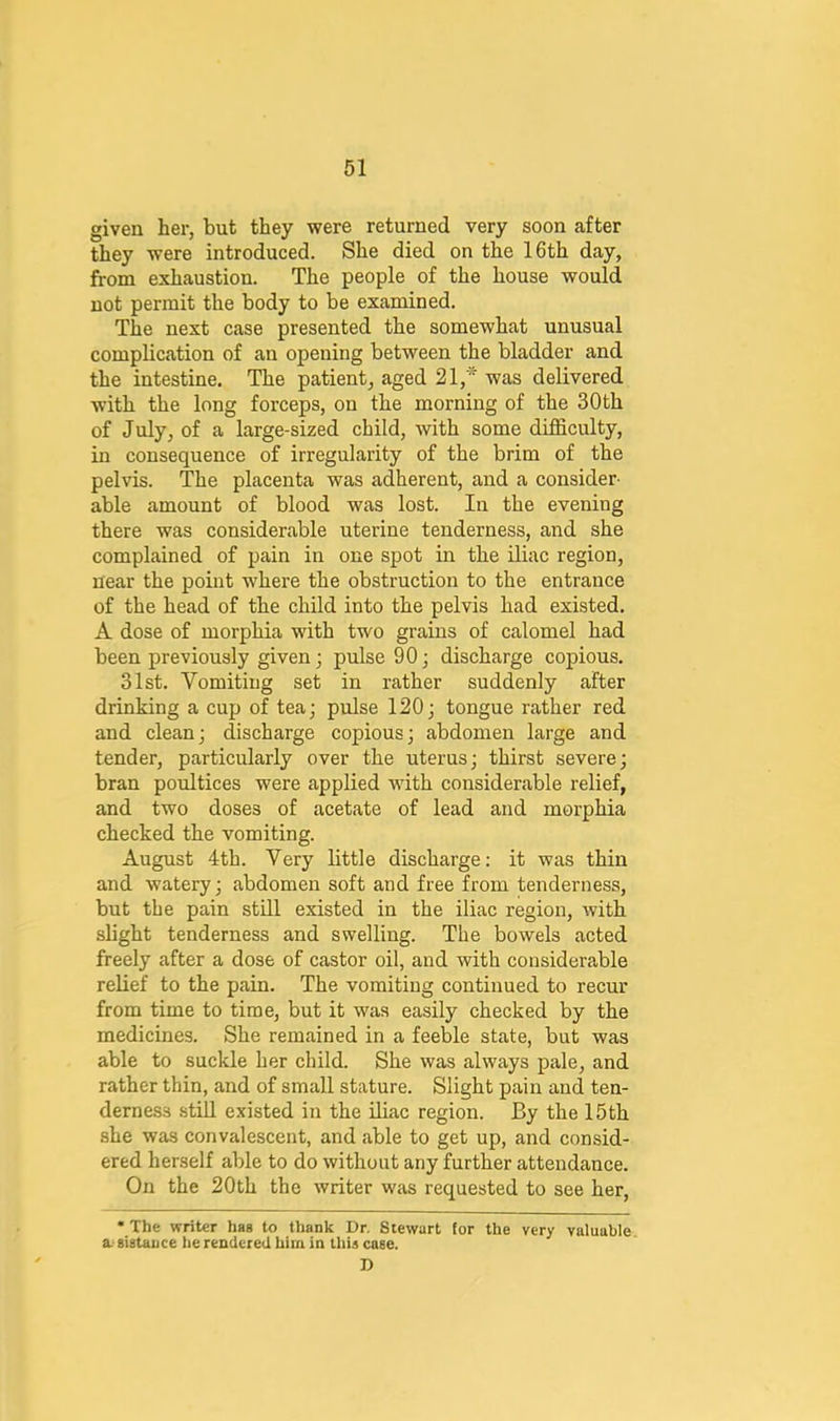 given her, but they were returned very soon after they were introduced. She died on the 16th day, from exhaustion. The people of the house would not permit the body to be examined. The next case presented the somewhat unusual complication of an opening between the bladder and the intestine. The patient, aged 21,* was delivered with the long forceps, on the morning of the 30 th of July, of a large-sized child, with some difficulty, in consequence of irregularity of the brim of the pelvis. The placenta was adherent, and a consider- able amount of blood was lost. In the evening there was considerable uterine tenderness, and she complained of pain in one spot in the Uiac region, near the point where the obstruction to the entrance of the head of the child into the pelvis had existed. A dose of morphia with two grains of calomel had been previously given; pulse 90; discharge copious. 31st. Vomiting set in rather suddenly after drinking a cup of tea; pulse 120; tongue rather red and clean; discharge copious; abdomen large and tender, particularly over the uterus; thirst severe; bran poultices were applied with considerable relief, and two doses of acetate of lead and morphia checked the vomiting. August 4th. Very little discharge; it was thin and watery; abdomen soft and free from tenderness, but the pain stUl existed in the iliac region, with slight tenderness and swelling. The bowels acted freely after a dose of castor oil, and with considerable relief to the pain. The vomiting continued to recur from time to time, but it was easily checked by the medicines. She remained in a feeble state, but was able to suckle her child. She was always pale, and rather thin, and of small stature. Slight pain and ten- derness stiU existed in the Uiac region. By the 15th she was convalescent, and able to get up, and consid- ered herself able to do without any further attendance. On the 20th the writer was requested to see her, • The writer hag to thank Dr. Stewart for the very valuable a-gigtauce he rendered him in thU cage. D