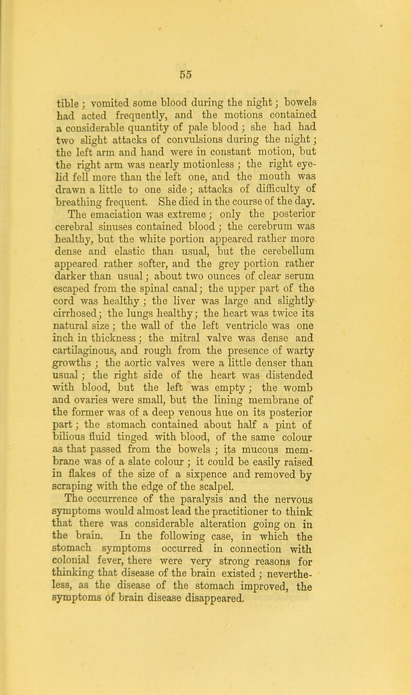 tible ; vomited some blood during the nigbt; bowels had acted frequently, and the motions contained a considerable quantity of pale blood; she had had two slight attacks of convulsions during the night; the left arm and hand were in constant motion, but the right arm was nearly motionless ; the right eye- lid fell more than the left one, and the mouth was drawn a little to one side; attacks of difficulty of breathing frequent. She died in the course of the day. The emaciation was extreme; only the posterior cerebral sinuses contained blood; the cerebrum was healthy, but the white portion appeared rather more dense and elastic than usual, but the cerebellum appeared rather softer, and the grey portion rather darker than usual; about two ounces of clear serum escaped from the spinal canal; the upper part of the cord was healthy; the liver was large and slightly cirrhosed; the lungs healthy; the heart was twice its natural size; the wall of the left ventricle was one inch in thickness; the mitral valve was dense and cartilaginous, and rough from the presence of warty growths ; the aortic valves were a little denser than usual; the right side of the heart was distended with blood, but the left was empty; the womb and ovaries were small, but the lining membrane of the former was of a deep venous hue on its posterior part; the stomach contained about half a pint of bilious fluid tinged with blood, of the same colour as that passed from the bowels ; its mucous mem- brane was of a slate colomr; it could be easily raised in flakes of the size of a sixpence and removed by scraping with the edge of the scalpel. The occurrence of the paralysis and the nervous symptoms would almost lead the practitioner to think that there was considerable alteration going on in the brain. In the following case, in which the stomach symptoms occurred in connection with colonial fever, there were very strong reasons for thinking that disease of the brain existed; neverthe- less, as the disease of the stomach improved, the symptoms of brain disease disappeared.