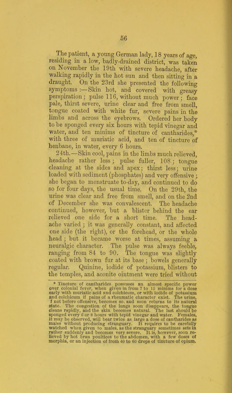The patient, a young German lady, 18 years of age, residing in a low, badly-drained district, was taken on November the 19th with severe headache, after walking rapidly in the hot sun and then sitting in a draught. On the 23rd she presented the following symptoms :—Skin hot, and covered with greasy perspiration; pulse 116, without much power; face pale, thirst severe, urine clear and free from smell, tongue coated with white fur, severe pains in the limbs and across the eyebrows. Ordered her body to be sponged every six hours with tepid vinegar and water, and ten minims of tincture of cantharides,* with three of muriatic acid, and ten of tincture of henbane, in water, every 6 hours. 24th.—Skin cool, pains in the limbs much relieved, headache rather less; pulse fuller, 108; tongue cleaning at the sides and apex; thirst less; urine loaded with sediment (phosphates) and very offensive ; she began to menstruate to-day, and continued to do so for four days, the usual time. On the 29 th, the urine was clear and free from smell, and on the 2nd of December she was convalescent. The headache continued, however, but a blister behind the ear relieved one side for a short time. The head- ache varied ; it was generally constant, and affected one side (the right), or the forehead, or the whole head ; but it became worse at times, assuming a neuralgic character. The pulse was always feeble, ranging from 84 to 90. The tongue was slightly coated with brown fur at its base ; bowels generally regular. Quinine, iodide of potassium, blisters to the temples, and aconite ointment were tried without ♦ Tincture of cantbarides possesses an almost specific power over colonial fever, when given in from 7 to 15 minims for a dose early with muriatic acid and colchicum, or with iodide of potassium and colchicum if pains of a rheumatic character exist. The urine, f not before offensive, becomes so. and soon returns to its natural state. The congestion of the lungs soon disappears, the tongue cleans rapidly, and the skin becomes natural. The last should be sponged every 6 or 8 hours with tepid vinegar and water. Females, it may be observed, will bear twice as large a dose of cantharides as males without producing stranguary. It requires to be carefully watched when given to males, as the stranguary sometimes sets in rather suddenly and becomes very severe. It is, however, soon re- lieved by hot bran poultices to the abdomen, with a few doses of morphia, or an injection of from 40 to 60 drops of tintture of opium.