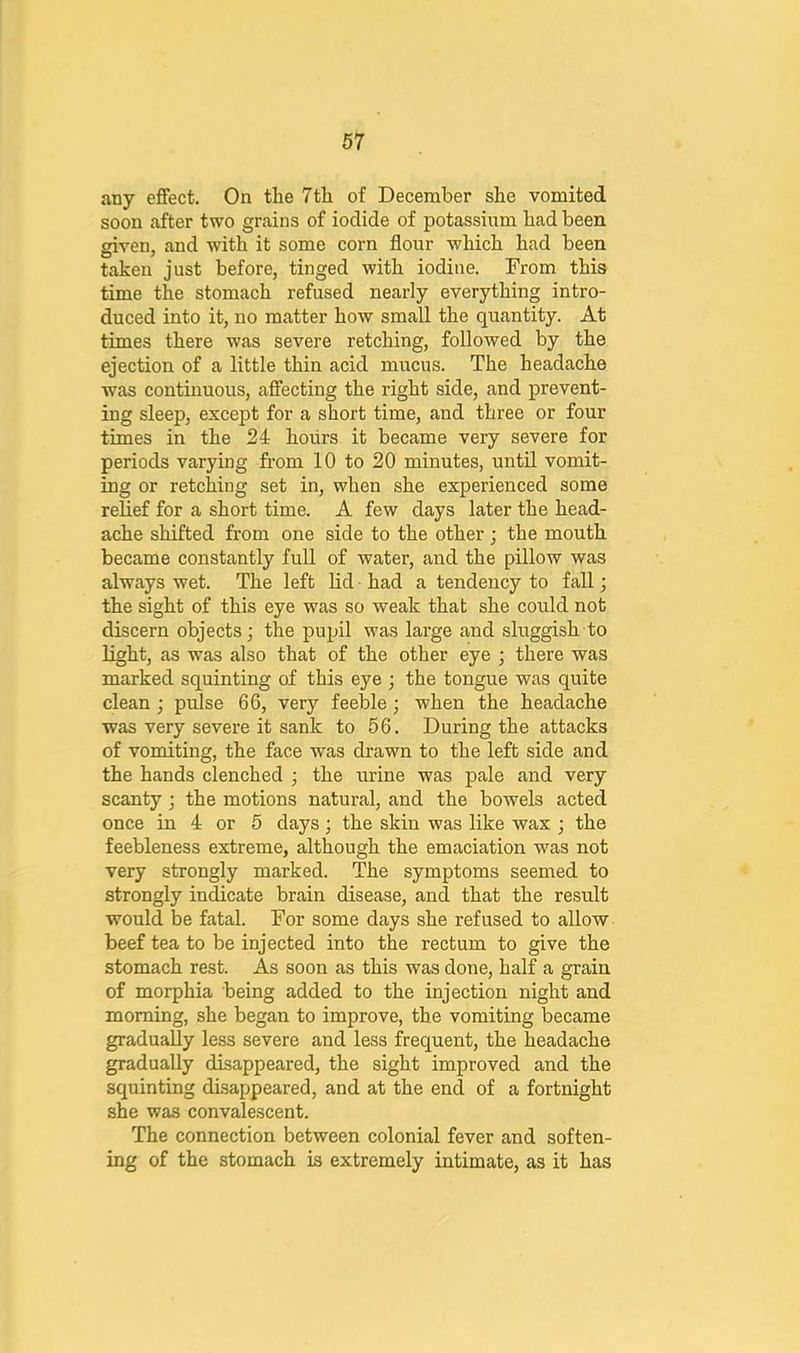 any effect. On the 7th of December she vomited soon after two grains of iodide of potassium had been given, and with it some corn flour which had been taken just before, tinged with iodine. From this time the stomach refused nearly everything intro- duced into it, no matter how small the quantity. At times there was severe retching, followed by the ejection of a little thin acid mucus. The headache was continuous, affecting the right side, and prevent- ing sleep, except for a short time, and three or four times in the 2i hours it became very severe for periods varying from 10 to 20 minutes, until vomit- ing or retching set in, when she experienced some relief for a short time. A few days later the head- ache shifted from one side to the other; the mouth became constantly full of water, and the pillow was always wet. The left lid had a tendency to fall; the sight of this eye was so weak that she could not discern objects; the pupil was large and sluggish to light, as was also that of the other eye ; there was marked squinting of this eye ; the tongue was quite clean; pulse 66, very feeble; when the headache was very severe it sank to 56. During the attacks of vomiting, the face was drawn to the left side and the hands clenched ; the urine was pale and very scanty ; the motions natural, and the bowels acted once in 4 or 5 days; the skin was like wax ; the feebleness extreme, although the emaciation was not very strongly marked. The symptoms seemed to strongly indicate brain disease, and that the result would be fatal. For some days she refused to allow beef tea to be injected into the rectum to give the stomach rest. As soon as this was done, half a grain of morphia being added to the injection night and morning, she began to improve, the vomiting became gradually less severe and less frequent, the headache gradually disappeared, the sight improved and the squinting disappeared, and at the end of a fortnight she was convalescent. The connection between colonial fever and soften- ing of the stomach is extremely intimate, as it has