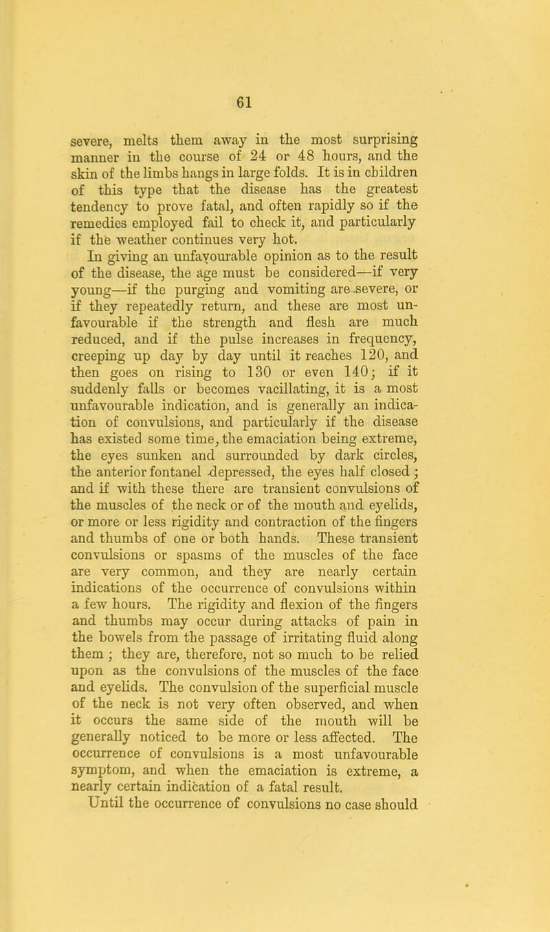 severe, melts them away in the most surprising manner in the course of 24 or 48 hours, and the skin of the limbs hangs in large folds. It is in children of this type that the disease has the greatest tendency to prove fatal, and often rapidly so if the remedies employed fail to check it, and particularly if the weather continues very hot. In giving an unfavourable opinion as to the result of the disease, the age must be considered—if very young—if the purging and vomiting are .severe, or if they repeatedly return, and these are most un- favourable if the strength and flesh are much reduced, and if the pulse increases in frequency, creeping up day by day until it reaches 120, and then goes on rising to 130 or even 140; if it suddenly falls or becomes vacillating, it is a most unfavourable indication, and is generally an indica- tion of convulsions, and particularly if the disease has existed some time, the emaciation being extreme, the eyes sunken and surrounded by dark circles, the anterior fontanel depressed, the eyes half closed; and if with these there are transient convulsions of the muscles of the neck or of the mouth and eyelids, or more or less rigidity and contraction of the fingers and thumbs of one or both hands. These transient convulsions or spasms of the muscles of the face are very common, and they are nearly certain indications of the occurrence of convulsions within a few hours. The rigidity and flexion of the fingers and thumbs may occur during attacks of pain in the bowels from the passage of irritating fluid along them; they are, therefore, not so much to be relied upon as the convulsions of the muscles of the face and eyelids. The convulsion of the superficial muscle of the neck is not very often observed, and when it occurs the same side of the mouth will be generally noticed to be more or less affected. The occurrence of convulsions is a most unfavourable symptom, and when the emaciation is extreme, a nearly certain indication of a fatal result. Until the occurrence of convulsions no case should