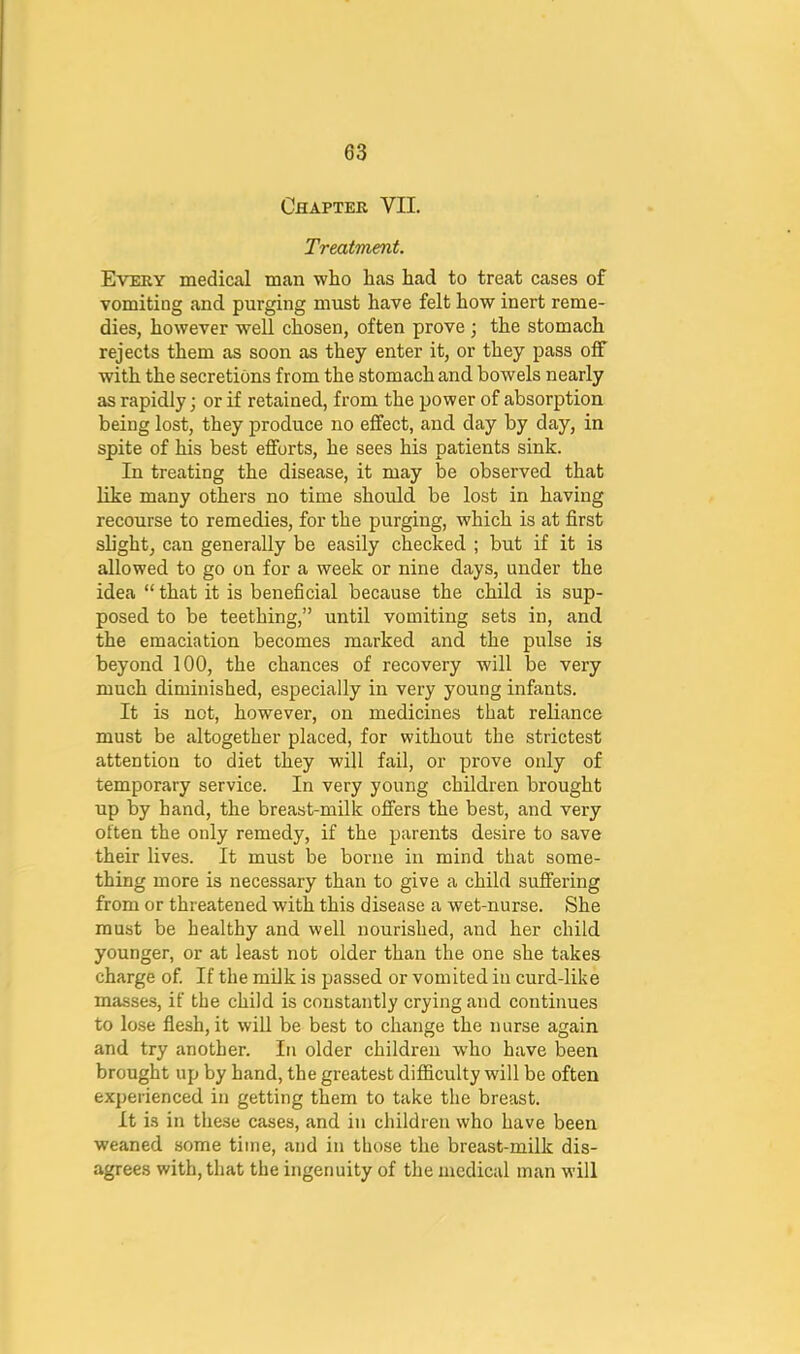 CflAPTEE VII. Treatment. Every medical man who has had to treat cases of vomiting and pnrging must have felt how inert reme- dies, however well chosen, often prove j the stomach rejects them as soon as they enter it, or they pass off with the secretions from the stomach and bowels nearly as rapidly; or if retained, from the power of absorption being lost, they produce no effect, and day by day, in spite of his best efforts, he sees his patients sink. In treating the disease, it may be observed that like many others no time shoidd be lost in having recourse to remedies, for the purging, which is at first slight, can generally be easily checked ; but if it is allowed to go on for a week or nine days, under the idea “that it is beneficial because the child is sup- posed to be teething,” until vomiting sets in, and the emaciation becomes marked and the pulse is beyond 100, the chances of recovery will be very much diminished, especially in very young infants. It is not, however, on medicines that reliance must be altogether placed, for without the strictest attention to diet they will fail, or prove only of temporary service. In very young children brought up by hand, the breast-milk offers the best, and very often the only remedy, if the parents desire to save their lives. It must be borne in mind that some- thing more is necessary than to give a child suffering from or threatened with this disease a wet-nurse. She must be healthy and well nourished, and her child younger, or at least not older than the one she takes charge of. If the milk is passed or vomited in curd-like masses, if the child is constantly crying and continues to lose flesh, it will be best to change the nurse again and try another. In older children w'ho have been brought up by hand, the greatest difficulty will be often experienced in getting them to take the breast. It is in these cases, and in children who have been weaned some time, and in those the breast-milk dis- agrees with, that the ingenuity of the medical man will