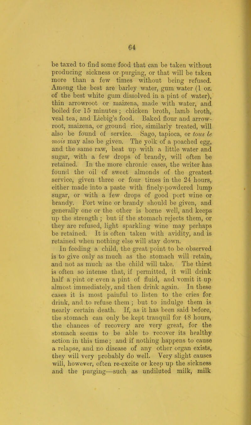 be taxed to find some food that can be taken without producing sickness or . purging, or that will be taken more than a few times without being refused. Among the best are barley water, gum water (1 oz. of the best white gum dissolved in a pint of water), thin arrowroot or maizena, made with water, and boiled for 15 minutes; chicken broth, lamb broth, veal tea, and Liebig’s food. Baked fiour and arrow- root, maizena, or ground rice, similarly treated, will also be found of service. Sago, tapioca, or tous le mois may also be given. The yolk of a poached egg, and the same raw, beat up with a little water and sugar, with a few drops of brandy, will often be retained. In the more chronic cases, the writer has found the oil of sweet almonds of the greatest service, given three or four times in the 24 hours, either made into a paste with finely-powdered lump sugar, or with a few drops of good port wine or brandy. Port wine or brandy should be given, and generally one or the other is borne well, and keeps up the strength ; but if the stomach rejects them, or they are refused, light sparkling wine may perhaps be retained. It is often taken with avidity, and is retained when nothing else will stay down. In feeding a child, the great, point to be observed is to give only as much as the stomach will retain, and not as much as the child will take. The thirst is often so intense that, if permitted, it will drink half a pint or even a pint of fluid, and vomit it up almost immediately, and then drink again. In these cases it is most painful to listen to the cries for drink, and to refuse them; but to indulge them is nearly certain death. If, as it has been said before, the stomach can only be kept tranquil for 48 hours, the chances of recovery are very great, for the stomach seems to be able to recover its healthy action in this time; and if nothing happens to cause a relapse, and no disease of any other organ exists, they will very probably do well. Very slight causes will, however, often re-excite or keep up the sickness and the purging—such as undiluted milk, milk