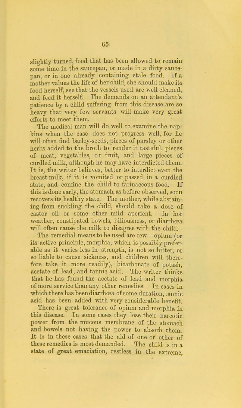 slightly turned, food that has been allowed to remain some time in the saucepan, or made in a dirty sauce- pan, or in one already containing stale food. If a mother values the life of her child, she should make its food herself, see that the vessels used are well cleaned, and feed it herself. The demands on an attendant’s patience by a child suffering from this disease are so heavy that very few servants will make very great efforts to meet them. The medical man will do well to examine the nap- kins when the case does not progress well, for he will often find barley-seeds, pieces of parsley or other herbg added to the broth to render it tasteful, pieces of meat, vegetables, or fruit, and large pieces of curdled milk, although he may have interdicted them. It is, the writer believes, better to interdict even the breast-milk, if it is vomited or passed in a curdled state, and confine the child to farinaceous food. If this is done early, the stomach, as before observed, soon recovers its healthy state. The mother, while abstain- ing from suckling the child, should take a dose of castor oil or some other mild aperient. In hot weather, constipated bowels, biliousness, or diarrhoea will often cause the milk to disagree with the child. The remedial means to be used are few—opium (or its active principle, morphia, which is possibly prefer- able as it varies less in strength, is not so bitter, or so liable to cause sickness, and children will there- fore take it more readily), bicarbonate of potash, acetate of lead, and tannic acid. The writer thinks that he has found the acetate of lead and morphia of more service than any other remedies. In cases in which there has been diarrhoea of some duration, tannic acid has been added with very considerable benefit. There is great tolerance of opium and morphia in this disease. In some cases they lose their narcotic power from the mucous membrane of the stomach and bowels not having the power to absorb them. It is in these cases that the aid of one or other of these remedies is most demanded. The child is in a state of great emaciation, restless in the extreme,