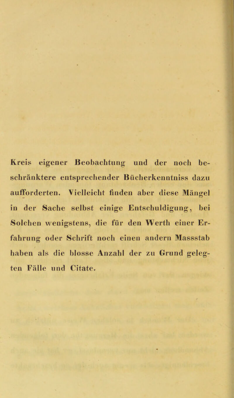 Kreis eigener Beobachtung und der noch be- schränktere entsprechender Büclierkenntniss dazu aufforderten. Vielleicht linden aber diese Mängel in der Sache selbst einige Entschuldigung, bei Solchen wenigstens, die für den Werth einer Er- fahrung oder Schrift noch einen andern Massstab haben als die blosse Anzahl der zu Grund geleg- ten Fälle und Citate.