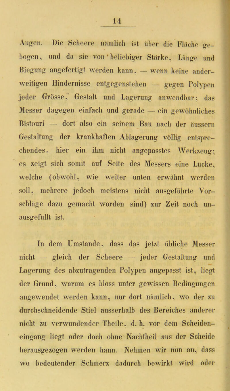 Augen. Die Scheere nämlich ist über die Fläche ge- bogen, und da sie von * beliebiger Stärke, Länge und Biegung angefertigt werden kann, — wenn keine ander- weitigen Hindernisse entgegenstehen — gegen Polypen jeder Grösse, Gestalt und Lagerung anwendbar: das Messer dagegen einfach und gerade — ein gewöhnliches Bistouri — dort also ein seinem Bau nach der äussern Gestaltung der krankhaften Ablagerung völlig entspre- chendes, hier ein ihm nicht angepasstes Werkzeug; es zeigt sich somit auf Seite des Messers eine Lücke, welche (obwohl, wie weiter unten erwähnt werden soll, mehrere jedoch meistens nicht ausgeführte Vor- schläge dazu gemacht worden sind) zur Zeit noch un- ausgefüllt ist. In dem Umstande, dass das jetzt übliche Messer nicht — gleich der Scheere — jeder Gestaltung und Lagerung des abzutragenden Polypen angepasst ist, liegt der Grund, warum es bloss unter gewissen Bedingungen angewendet werden kann, nur dort nämlich, wo der zu durchschneidende Stiel ausserhalb des Bereiches anderer nicht zu verwundender Theile, d. h. vor dem Scheiden- eingang liegt oder doch ohne Nachtheil aus der Scheide herausgezogen werden hann. Nehmen wir nun an, dass wo bedeutender Schmerz dadurch bewirkt wird oder