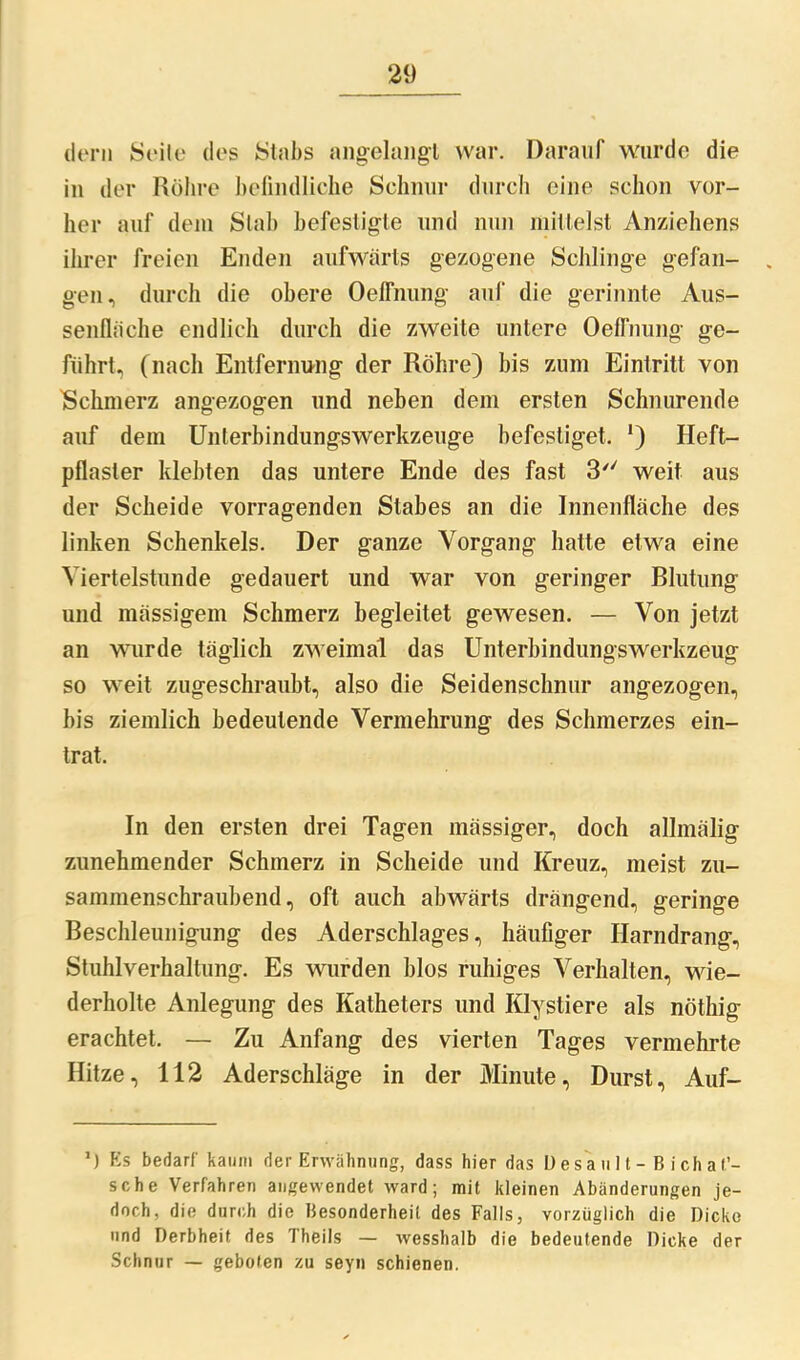 dem Seile des Stabs angelangl war. Darauf wurde die in der Röhre befindliche Schnur durch eine schon vor- her auf dein Stab befestigte und nun mittelst Anziehens ihrer freien Enden aufwärts gezogene Schlinge gefan- gen, durch die obere OelFnung auf die gerinnte Aus- senfläche endlich durch die zweite untere Oeffnung ge- führt, (nach Entfernung der Röhre) bis zum Eintritt von Schmerz angezogen und neben dem ersten Schnürende auf dem Unlerbindungswerkzeuge befestiget, l) Heft- pflaster klebten das untere Ende des fast 3 weit aus der Scheide vorragenden Stabes an die Innenfläche des linken Schenkels. Der ganze Vorgang hatte etwa eine Viertelstunde gedauert und war von geringer Blutung und massigem Schmerz begleitet gewesen. — Von jetzt an wurde täglich zweimal das Unterbindungswerkzeug so weit zugeschraubt, also die Seidenschnur angezogen, bis ziemlich bedeutende Vermehrung des Schmerzes ein- trat. In den ersten drei Tagen massiger, doch allmälig zunehmender Schmerz in Scheide und Kreuz, meist zu- sammenschraubend, oft auch abwärts drängend, geringe Beschleunigung des Aderschlages, häufiger Harndrang, Stuhlverhaltung. Es wurden blos ruhiges Verhalten, wie- derholte Anlegung des Katheters und Iüystiere als nöthig erachtet. — Zu Anfang des vierten Tages vermehrte Hitze, 112 Aderschläge in der Minute, Durst, Auf- *) Es bedarf kaum der Erwähnung, dass hier das D e s a ult— B ich ät- sche Verfahren angewendet ward; mit kleinen Abänderungen je- doch, die durch die Besonderheit des Falls, vorzüglich die Dicke und Derbheit des Theils — wesshalb die bedeutende Dicke der Schnur — geboten zu seyn schienen.