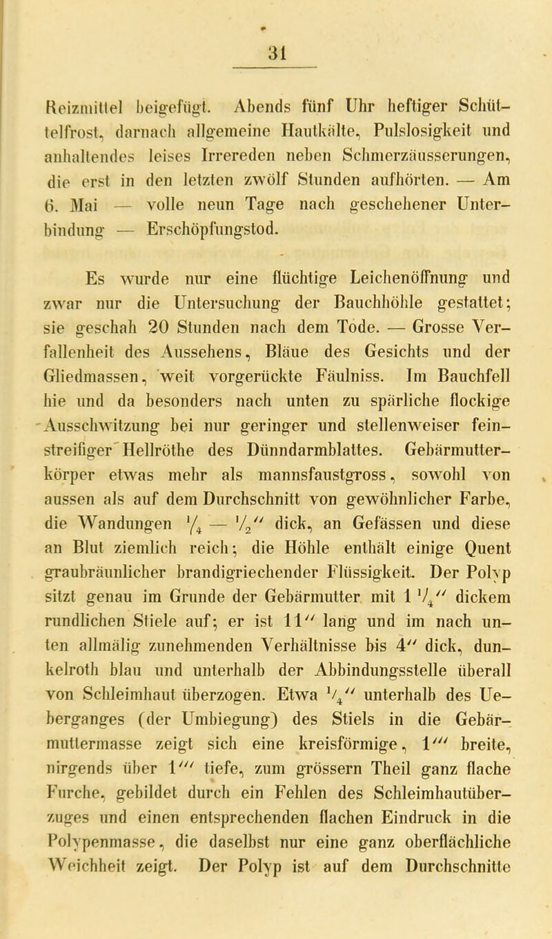 Reizmittel beigefügt. Abends fünf Uhr heftiger Schüt- telfrost, darnach allgemeine Hautkalte, Pulslosigkeit und anhaltendes leises Irrereden neben Schmerzäusserungen, die erst in den letzten zwölf Stunden aufhörten. — Am 6. Mai — volle neun Tage nach geschehener Unter- bindung — Erschöpfungstod. Es wurde nur eine flüchtige Leichenöffnung und zwar nur die Untersuchung der Bauchhöhle gestattet; sie geschah 20 Stunden nach dem Tode. — Grosse Ver- fallenheit des Aussehens, Bläue des Gesichts und der Gliedmassen, weit vorgerückte Fäulniss. Im Bauchfell hie und da besonders nach unten zu spärliche flockige Ausschwitzung bei nur geringer und stellenweiser fein- streifiger Hellröthe des Dünndarmblattes. Gebärmutter- körper etwas mehr als mannsfaustgross, sowohl von aussen als auf dem Durchschnitt von gewöhnlicher Farbe, die Wandungen '/4 — ’/2 dick, an Gelassen und diese an Blut ziemlich reich; die Höhle enthält einige Quent graubräunlicher brandigriechender Flüssigkeit. Der Polyp sitzt genau im Grunde der Gebärmutter mit 1 V4 dickem rundlichen Stiele auf; er ist 11 lang und im nach un- ten allmälig zunehmenden Verhältnisse bis 4 dick, dun- kelroth blau und unterhalb der Abbindungsslelle überall von Schleimhaut überzogen. Etwa V4 unterhalb des Ue- berganges (der Umbiegung) des Stiels in die Gebär- mutlermasse zeigt sich eine kreisförmige, 1' breite, nirgends über 1' tiefe, zum grossem Theil ganz flache Furche, gebildet durch ein Fehlen des Schleimhautüber- zuges und einen entsprechenden flachen Eindruck in die Polypenmasse, die daselbst nur eine ganz oberflächliche Weichheit zeigt. Der Polyp ist auf dem Durchschnitte