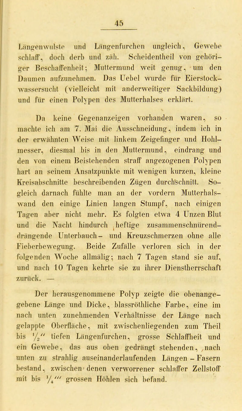 Längenwulste und Längen furchen ungleich, Gewebe schlaff, doch derb und zäh. Seheidentheil von gehöri- ger Beschaffenheit; Muttermund weit genug, um den Daumen aufzunehmen. Das Uebel wurde für Eierstock- wassersucht (vielleicht mit anderweitiger Sackbildung) und für einen Polypen des Mutterhalses erklärt. Da keine Gegenanzeigen vorhanden waren, so machte ich am 7. Mai die Ausschneidung, indem ich in der erwähnten Weise mit linkem Zeigefinger und Hohl- messer, diesmal bis in den Muttermund, eindrang und den von einem Beistehenden straff angezogenen Polypen hart an seinem Ansatzpunkte mit wenigen kurzen, kleine Kreisabschnitte beschreibenden Zügen durchschnitt. So- gleich darnach fühlte man an der vordem Mutterhals- wand den einige Linien langen Stumpf, nach einigen Tagen aber nicht mehr. Es folgten etwa 4 Unzen Blut und die Nacht hindurch heftige zusammenschnürend- drängende Unterbauch- und Kreuzschmerzen ohne alle Fieberbewegung. Beide Zufälle verloren sich in der folgenden Woche allmälig; nach 7 Tagen stand sie auf, und nach 10 Tagen kehrte sie zu ihrer Dienstherrschaft zurück. — Der herausgenommene Polyp zeigte die obenange- gebene Länge und Dicke, blassröthliche Farbe, eine im nach unten zunehmenden Verhältnisse der Länge nach gelappte Oberfläche, mit zwischenliegenden zum Theil bis '/2 tiefen Längenfurchen, grosse Schlaffheit und ein Gewebe, das aus oben gedrängt stehenden, .nach unten zu slrahlig auseinanderlaufenden Längen - Fasern bestand, zwischen; denen verworrener schlaffer Zellstoff mit bis y/ grossen Höhlen sich befand.