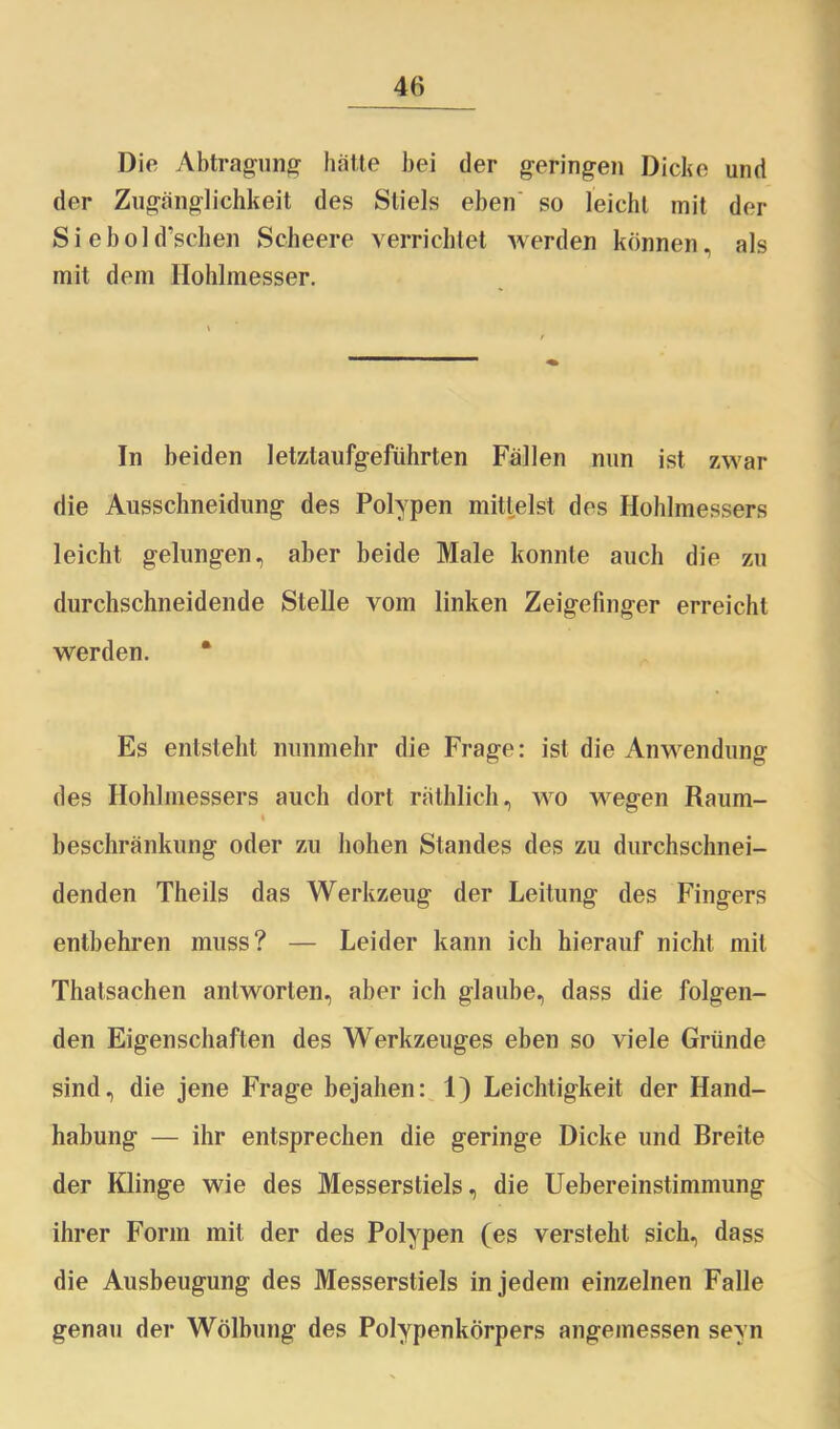 Die Abtragung halte bei der geringen Dicke und der Zugänglichkeit des Stiels eben so leicht mit der Si ebold’schen Scheere verrichtet werden können, als mit dem Hohlmesser. In beiden letztaufgeführten Fällen nun ist zwar die Ausschneidung des Polypen mittelst des Hohlmessers leicht gelungen, aber beide Male konnte auch die zu durchschneidende Stelle vom linken Zeigefinger erreicht werden. Es entsteht nunmehr die Frage: ist die Anwendung des Hohlmessers auch dort räthlich, wo wegen Raum- % beschränkung oder zu hohen Standes des zu durchschnei- denden Theils das Werkzeug der Leitung des Fingers entbehren muss? — Leider kann ich hierauf nicht mit Thatsachen antworten, aber ich glaube, dass die folgen- den Eigenschaften des Werkzeuges eben so viele Gründe sind, die jene Frage bejahen: 1) Leichtigkeit der Hand- habung — ihr entsprechen die geringe Dicke und Breite der Klinge wie des Messerstiels, die Uebereinstimmung ihrer Form mit der des Polypen (es versteht sich, dass die Ausbeugung des Messerstiels in jedem einzelnen Falle genau der Wölbung des Polypenkörpers angemessen sevn