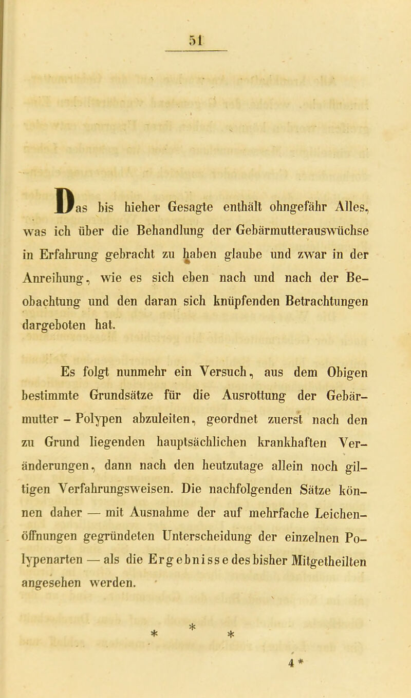 Das bis hieher Gesagte enthält ohngefähr Alles, was ich über die Behandlung der Gebärmutterauswüchse in Erfahrung gebracht zu haben glaube und zwar in der Anreihung, wie es sich eben nach und nach der Be- obachtung und den daran sich knüpfenden Betrachtungen dargeboten hat. Es folgt nunmehr ein Versuch, aus dem Obigen bestimmte Grundsätze für die Ausrottung der Gebär- mutter - Polypen abzuleiten, geordnet zuerst nach den zu Grund liegenden hauptsächlichen krankhaften Ver- änderungen, dann nach den heutzutage allein noch gü- tigen Verfahrungsweisen. Die nachfolgenden Sätze kön- nen daher — mit Ausnahme der auf mehrfache Leichen- öffnungen gegründeten Unterscheidung der einzelnen Po- lypenarten — als die E r g e b n i s s e des bisher Mitgetheilten 4 angesehen werden.
