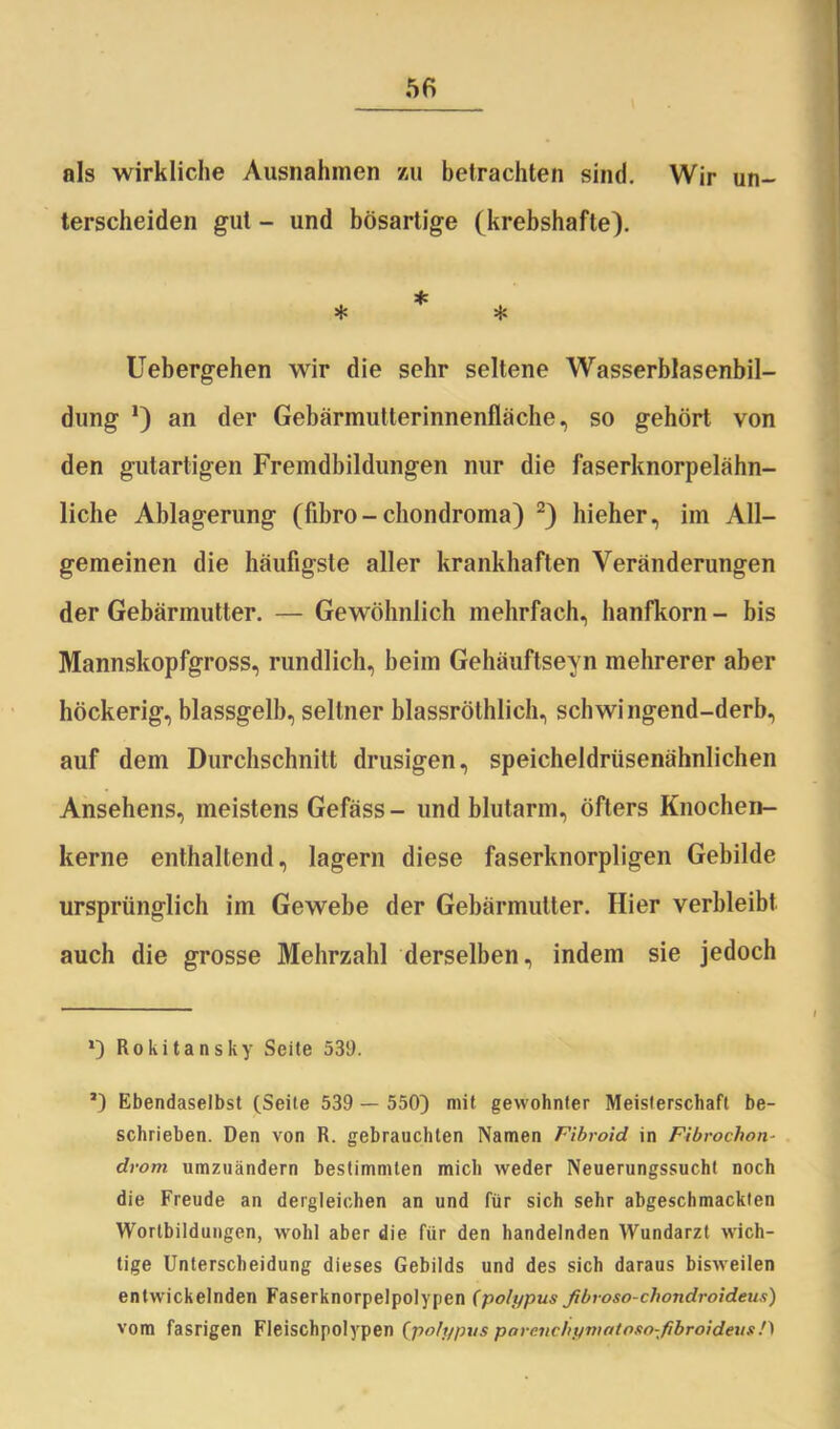 als wirkliche Ausnahmen zu betrachten sind. Wir un- terscheiden gut - und bösartige (krebshafte). * * * Uebergehen wir die sehr seltene Wasserblasenbil- dung *) an der Gebärmutterinnenfläche, so gehört von den gutartigen Fremdbildungen nur die faserknorpelähn- liche Ablagerung (fibro-chondroma) 2) hieher, im All- gemeinen die häufigste aller krankhaften Veränderungen der Gebärmutter. — Gewöhnlich mehrfach, hanfkorn - bis Mannskopfgross, rundlich, beim Gehäuftseyn mehrerer aber höckerig, blassgelb, seltner blassröthlich, schwingend-derb, auf dem Durchschnitt drüsigen, speicheldriisenähnlichen Ansehens, meistens Gefäss- und blutarm, öfters Knochen- kerne enthaltend, lagern diese faserknorpligen Gebilde ursprünglich im Gewebe der Gebärmutter. Hier verbleibt auch die grosse Mehrzahl derselben, indem sie jedoch Rokitansky Seite 539. J) Ebendaselbst (Seite 539 — 550) mit gewohnter Meisterschaft be- schrieben. Den von R. gebrauchten Namen Fibroid in Fibrochon- drom umzuändern bestimmten mich weder Neuerungssucht noch die Freude an dergleichen an und für sich sehr abgeschmackten Wortbildungen, wohl aber die für den handelnden Wundarzt wich- tige Unterscheidung dieses Gebilds und des sich daraus bisweilen entwickelnden Faserknorpelpolypen (po/ypusfibroso-chondroidens) vom fasrigen Fleischpolypen (polypus parcnchynintoso-fibroidevs.0