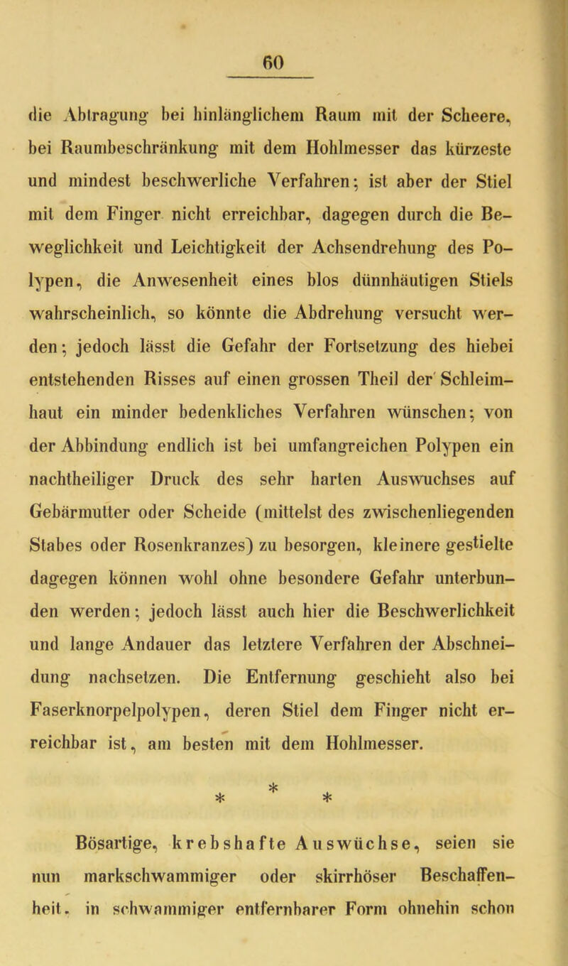 die Abtragung bei hinlänglichem Raum mit der Scheere, bei Raumbeschränkung mit dem Hohlmesser das kürzeste und mindest beschwerliche Verfahren; ist aber der Stiel mit dem Finger nicht erreichbar, dagegen durch die Be- weglichkeit und Leichtigkeit der Achsendrehung des Po- lypen, die Anwesenheit eines blos dünnhäutigen Stiels wahrscheinlich, so könnte die Abdrehung versucht wer- den ; jedoch lässt die Gefahr der Fortsetzung des hiebei entstehenden Risses auf einen grossen Theil der Schleim- haut ein minder bedenkliches Verfahren wünschen; von der Abbindung endlich ist bei umfangreichen Polypen ein nachtheiliger Druck des sehr harten Auswuchses auf Gebärmutter oder Scheide (mittelst des zwischenliegenden Stabes oder Rosenkranzes) zu besorgen, kleinere gestielte dagegen können wohl ohne besondere Gefahr unterbun- den werden; jedoch lässt auch hier die Beschwerlichkeit und lange Andauer das letztere Verfahren der Abschnei- dung nachsetzen. Die Entfernung geschieht also bei Faserknorpelpolypen, deren Stiel dem Finger nicht er- reichbar ist, am besten mit dem Hohlmesser. * * * Bösartige, krebshafte Auswüchse, seien sie nun markschwammiger oder skirrhöser Beschaffen- heit. in schwammiger entfernharer Form ohnehin schon