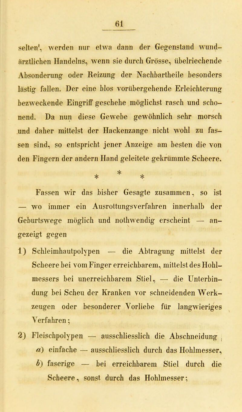 selten', werden nur etwa dann der Gegenstand wund- ärztlichen Handelns, wenn sie durch Grösse, übelriechende Absonderung oder Reizung der Nachhartheile besonders lästig fallen. Der eine blos vorübergehende Erleichterung bezweckende Eingriff geschehe möglichst rasch und scho- nend. Da nun diese Gewebe gewöhnlich sehr morsch und daher mittelst der Hackenzange nicht wohl zu fas- sen sind, so entspricht jener Anzeige am besten die von den Fingern der andern Hand geleitete gekrümmte Scheere. * * * Fassen wir das bisher Gesagte zusammen, so ist — wo immer ein Ausrottungsverfahren innerhalb der Geburtswege möglich und liothwendig erscheint — an- gezeigt gegen 1) Schleimhautpolypen — die Abtragung mittelst der Scheere bei vom Finger erreichbarem, mittelst des Hohl- messers bei unerreichbarem Stiel, — die Unterbin- dung bei Scheu der Kranken vor schneidenden Werk- zeugen oder besonderer Vorliebe für langwieriges Verfahren; 2) Fleischpolypen — ausschliesslich die Abschneidung «) einfache — ausschliesslich durch das Hohlmesser, 6) faserige — bei erreichbarem Stiel durch die Scheere, sonst durch das Hohlmesser;