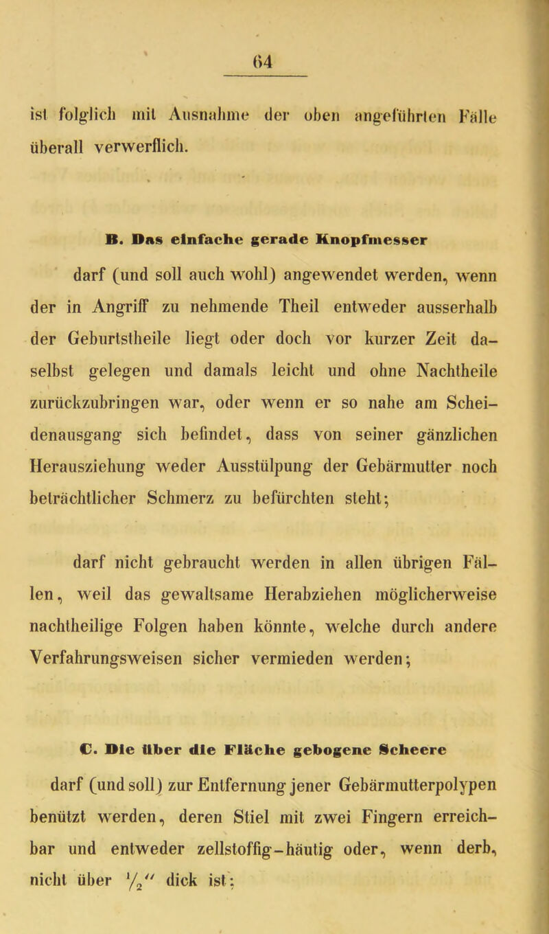 (>4 ist folglich mit Ausnahme der oben angeführten Falle überall verwerflich. B. Das einfache gerade Knopfmesser darf (und soll auch wohl) angewendet werden, wenn der in Angriff zu nehmende Theil entweder ausserhalb der Geburtstheile liegt oder doch vor kurzer Zeit da- selbst gelegen und damals leicht und ohne Nachtheile zurückzubringen war, oder wenn er so nahe am Schei- denausgang sich befindet, dass von seiner gänzlichen Herausziehung weder Ausstülpung der Gebärmutter noch beträchtlicher Schmerz zu befürchten steht; darf nicht gebraucht werden in allen übrigen Fäl- len, weil das gewaltsame Herabziehen möglicherweise nachtheilige Folgen haben könnte, welche durch andere Verfahrungsweisen sicher vermieden werden; C. Die Uber die Fläche gebogene Scheere darf (und soll) zur Entfernung jener Gebärmutterpolypen benützt werden, deren Stiel mit zwei Fingern erreich- bar und entweder zellstoffig-häutig oder, wenn derb, nicht über l/2“ dick ist: