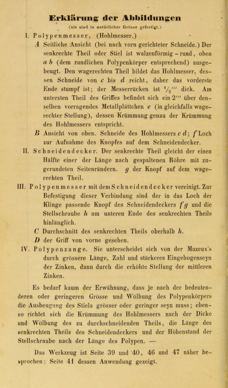 Erklärung der Abbildungen « (sic sind in natürlicher Grösse gefertigt. ! I. Polypen messer, (Hohlmesser.) A Seitliche Ansicht (bei nach vorn gerichteter Schneide.) Der senkrechte Theil oder Stiel ist walzenförmig - rund, oben a b (dem rundlichen Polypenkörper entsprechend) ausge- beugt. Den wagerechten Theil bildet das Hohlmesser, des- sen Schneide von c bis d reicht, daher das vorderste Ende stumpf ist; der Messerrücken ist 1/2/// dick. Am untersten Theil des Griffes befindet sich ein 2' über den- selben vorragendes Metallplättchen e (in gleichfalls wage- rechter Stellung), dessen Krümmung genau der Krümmung des Hohlmessers entspricht. B Ansicht von oben. Schneide des Hohlmessers c d; f Loch zur Aufnahme des Knopfes auf dem Schneidendecker. II. Schneidendecker. Der senkrechte Theil gleicht der einen Hälfte einer der Länge nach gespaltenen Röhre mit zu- gerundelen Seitenrändern, g der Knopf auf dem wage- rechten Theil. III. P o 1 y p en nies s er mit dem Schneidendecker vereinigt. Zur Befestigung dieser Verbindung sind der in das Loch der Klinge passende Knopf des Schneidendeckers fg und die Stellschraube li am unteren Ende des senkrechten Theils hinlänglich. C Durchschnitt des senkrechten Theils oberhalb h. I) der Griff von vorne gesehen. IV. Polypenzange. Sie unterscheidet sich von der Muzeux’s durch grössere Länge, Zahl und stärkeres Eingebogenseyn der Zinken, dann durch die erhöhte Stellung der mittleren Zinken. Es bedarf kaum der Erwähnung, dass je nach der bedeuten- deren oder geringeren Grösse und Wölbung des Polypenkörpers die Ausbeugung des Stiels grösser oder geringer seyn muss; eben- so richtet sich die Krümmung des Hohlmessers nach der Dicke und Wölbung des zu durchschneidenden Theils, die Länge des senkrechten Theils des Schneidendeckers und der Hölienstand der Stellschraube nach der Länge des Polypen. — Das Werkzeug ist Seite 39 und'40, 46 und 47 näher be- sprochen : Seite 41 dessen Anwendung gezeigt.