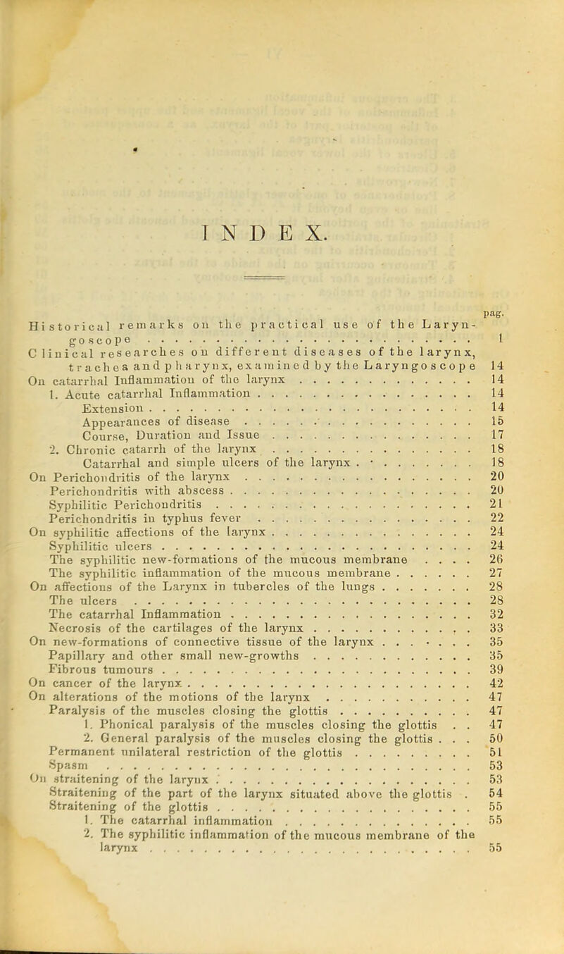 INDEX. pag. Historical remarks ou the practical use of the Laryn- goscope I Clinical researches on different diseases of the larynx, trachea and pharynx, examined by the Laryngoscope 14 On catarrhal Inflammation of the larynx 14 1. Acute catarrhal Inflammation 14 Extension 14 Appearances of disease • 15 Course, Duration and Issue 17 2. Chronic catarrh of the larynx 18 Catarrhal and simple ulcers of the larynx . • 18 On Perichondritis of the larynx 20 Perichondritis with abscess 20 Syphilitic Perichondritis 21 Perichondritis in typhus fever 22 On syphilitic affections of the larynx 24 Syphilitic ulcers 24 The syphilitic new-formations of the mucous membrane .... 26 The syphilitic inflammation of the mucous membrane 27 On affections of the Larynx in tubercles of the lungs 28 The ulcers 28 The catarrhal Inflammation 32 Necrosis of the cartilages of the larynx 33 On new-formations of connective tissue of the larynx 35 Papillary and other small new-growths 35 Fibrous tumours 39 On cancer of the larynx 42 On alterations of the motions of the larynx 47 Paralysis of the muscles closing the glottis 47 1. Phonical paralysis of the muscles closing the glottis . . 47 2. General paralysis of the muscles closing the glottis ... 50 Permanent unilateral restriction of the glottis 51 Spasm 53 On straitening of the larynx 53 Straitening of the part of the larynx situated above the glottis . 54 Straitening of the glottis 55 1. The catarrhal inflammation 55 2. The syphilitic inflammation of the mucous membrane of the