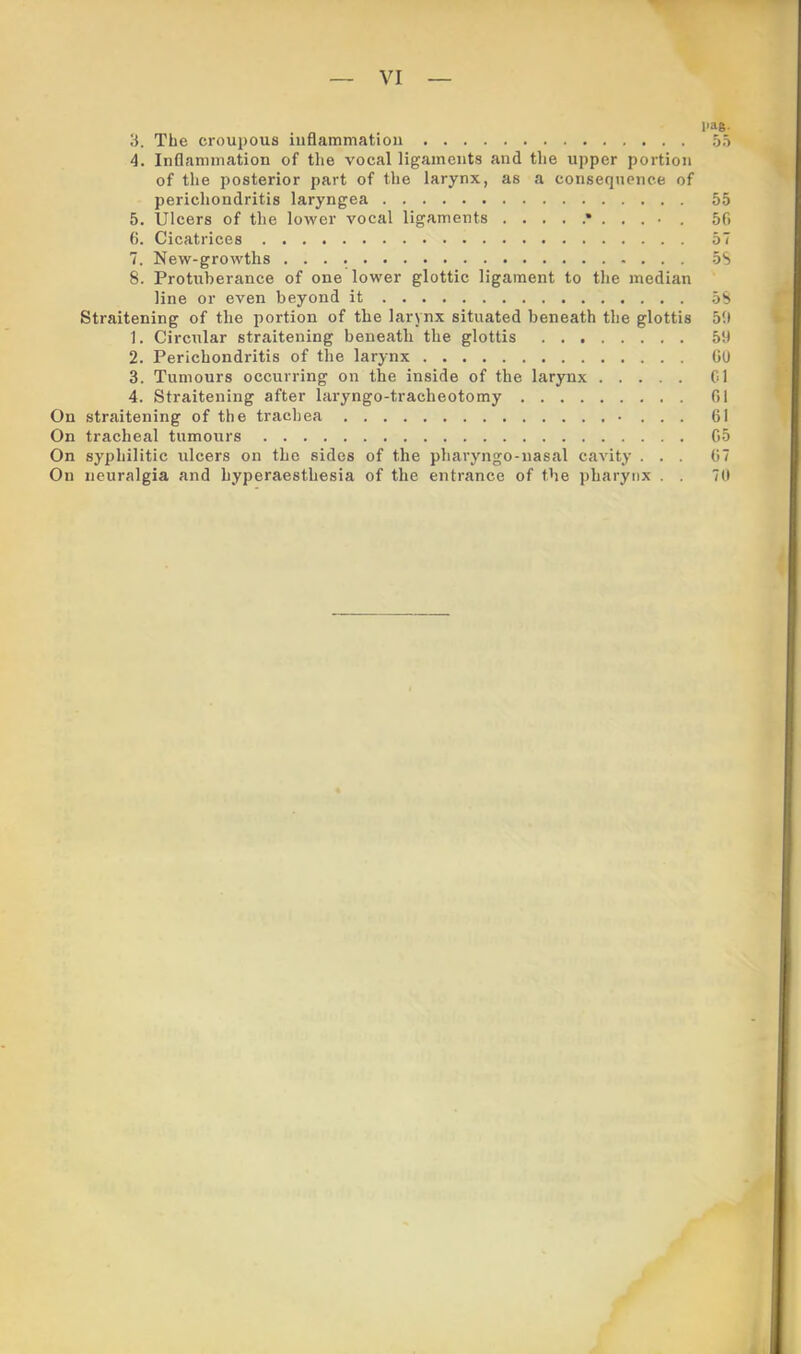 l>ae- 3. The croupous iuflammation 53 4. Inflammation of the vocal ligaments and the upper portion of the posterior part of the larynx, as a consequence of perichondritis laryngea 55 5. Ulcers of the lower vocal ligaments 50 0. Cicatrices 57 7. New-growths 5S 8. Protuberance of one lower glottic ligament to the median line or even beyond it 58 Straitening of the portion of the larynx situated beneath the glottis 5!l 1. Circular straitening beneath the glottis 59 2. Perichondritis of the larynx GU 3. Tumours occurring on the inside of the larynx Cl 4. Straitening after laryngo-tracheotomy G1 On straitening of the trachea • . . . 61 On tracheal tumours G5 On syphilitic ulcers on the sides of the pharyngo-nasal cavity ... G7 On neuralgia and hyperaesthesia of the entrance of the pharynx . . 70