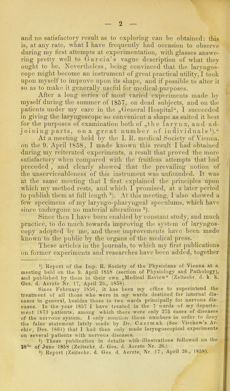 and no satisfactory result as to exploring can be obtained; this is, at any rate, what I have frequently bad occasion to observe during my first attempts at experimentation, -with glasses answe- ring pretty well to Garcia’s vague description of what they ought to be. Nevertheless, being convinced that the laryngos- cope might become an instrument of great practical utility,*! took upon myself to improve upon its shape, and if possible to alter it so as to make it generally useful for medical purposes. After a long series of most varied experiments made bv myself during the summer of 1857, on dead subjects, and on the patients under my care in the „General Hospital“, I succeeded in giving the laryngoscope so convenient a shape as suited it best for the purposes of examination both of „the larynx, and ad- joining parts, on a great number of in divi dual s At a meeting held by the I. lb medical Society of Vienna, on the 9. April 1858, I made known this result I had obtained during my reiterated experiments, a result that proved the more satisfactory when compared with the fruitless attempts that had preceded , and clearly showed that the prevailing notion of the unserviceableness of this instrument was unfounded. It was at the same meeting that I first explained the principles upon which my method rests, and which I promised, at a later period to publish them at full length ^). At this meeting, I also showed a few specimens of my laryngo-pharyngeal speculums, which have since undergone no material alterations '^). Since then .1 have been enabled by constant study, and much practice, to do much towards improving the system of laryngos- copy adopted by me, and these improvements have been made known to the public by the organs of the medical press. These articles in the journals, to which my first publications on former experiments and researches have been added, together 1) Report of the Imp. R. Society of the Physicians of Vienna at a meeting held on the 9. April 1858 (section of Physiology and Pathology), and published by them in their own „Medical Review“ (Zeitschr. d. k. k. Ges. d. Aerzte Mr. 17, April 26., 1858). Since February 1856, it has been my office to superintend the treatment of all those who were in my wards destined for internal dis- eases in general, besides those in two wards principally for nervous dis- eases. In the year 1857 I have treated in the 7 wards of my departe- ment 1873 jjatients, among which there were only 275 cases of diseases of the nervous systeui. I only mention these numbers in order to^ deny the false statement lately made by Dr. Czermak (Sec \irchow s Ar- chiv, Dec. 1861) that I had then only made laryngoscopical experiments on several patients with nervous diseases. 2) These publication in details with illustrations followed on the 28*'' of June 1858 (Zeitschr. d. Ges. d. Aerzte Nr. 26.) 3) Report (Zeitschr. d. Ges. d. Aerzte, Nr. 17 , April 26., 1858).