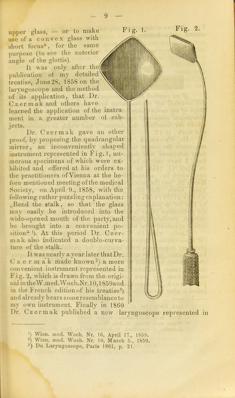 upper glass, — or to make use of a convex glass with short tbcus“, for the same purpose (to see the anterior angle of the glottis). It was only after thei publication of my detailed treatise, June 28, 1858 on the laryngoscope and the method of its application, that Dr, C z er m ak and others have learned the application of the instru- ment in a greater number of sub- jects. Ur. Czermak gave an other proof, by proposing the quadrangular mirror, an inconveniently instrument represented in Fig. 1, nu- merous specimens of which were ex- hibited and offered at his orders to the practitioners ofVienna at the be- fore mentioned meeting of the medical Society, on April 9., 1858, with the following rather puzzlingcxplanation: „Bend the stalk, so that the' glass may easily be introduced into the wide-opened mouth of the party, and be brought into a convenient po- sition“ h- At this period Dr. Czer- mak also indicated a double-curva- ture of the stalk. Jt was nearly a year later that Dr. C z c r m a k made known a more convenient instrument represented in F i g. 2, which is drawn from the origi- nal intheW.med.Woch.Nr.l 0,1859and in the French edition of his treatise'’) and already bears some resemblance to my own instrument. Finally in 1860 ' Dr. Czermak published a new laryngoscope represented in ') Wien. med. Woch, Nr, 16, April 17., 1858, 2) Wien. med. Woch. Nr. 10, March 5., 1850. 3) Du Laryngoscope, Paris 1861, p. 21.