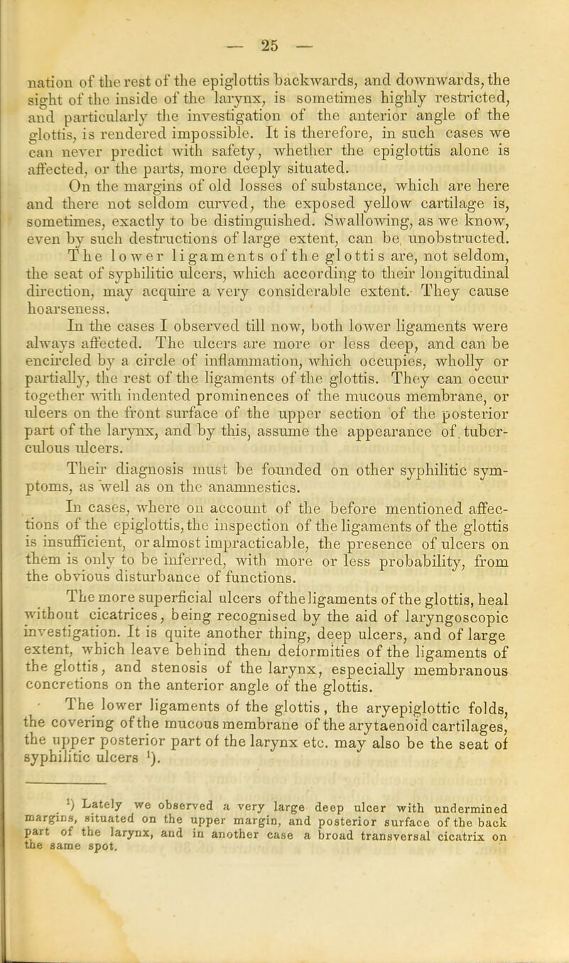 nation of the rest of the epiglottis backwards, and downwards, the sight of tlio inside of the larynx, is sometimes highly restricted, and particularly tlie investigation of the anterior angle of the glottis, is rendered impossible. It is therefore, in such cases we can never predict Avith safety, Avhether the epiglottis alone is affected, or the parts, more deeply situated. On the margins of old losses of substance, which are here and there not seldom curved, the exposed yellow cartilage is, sometimes, exactly to be distinguished. SAvallowing, as we knoAV, even by such destructions of large extent, can be, iinobstructed. The lower li gaments of th e gl otti s are, not seldom, the seat of syplhlitic ulcers, which according to their longitudinal direction, may acquire a very considerable extent. They cause hoarseness. In the cases I observed till now, both lower ligaments were ahvays affected. The ulcers are more or less deep, and can be encircled by a circle of inflammation, Avhich occupies, wholly or partially, the rest of the ligaments of the glottis. They can occvir together with indented prominences of the mucous membrane, or idcers on the front surface of the upper section of the posterior part of the larynx, and by this, assume the appearance of tuber- ciflous ulcers. Their diagnosis must be founded on other syphilitic sym- ptoms, as well as on the anamnestics. In cases, where on account of the before mentioned affec- tions of the epiglottis, the inspection of the ligaments of the glottis is insufficient, or almost impracticable, the presence of ulcei’s on them is only to be inferred, with more or less probability, from the obvious disturbance of functions. The more superficial ulcers ofthe ligaments of the glottis, heal without cicatrices, being recognised by the aid of laryngoscopic investigation. It is quite another thing, deep ulcers, and of large extent, which leave behind them deformities of the ligaments of the glottis, and stenosis of the larynx, especially membranous concretions on the anterior angle of the glottis. The lower ligaments ofthe glottis, the aryepiglottic folds, the covering ofthe mucous membrane of the ary taenoid cartilages, the upper posterior part of the larynx etc. may also be the seat of syphilitic ulcers '). q Lately we observed a very large deep ulcer with undermined margins, situated on the upper margin, and posterior surface ofthe back part of the larynx, and in another case a broad transversal cicatrix on the same spot.