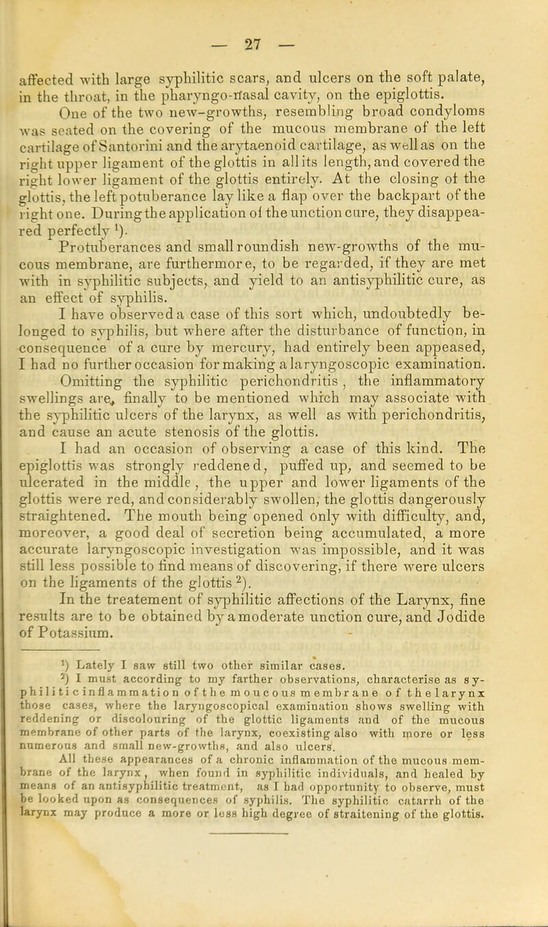 affected with large syphilitic scars, and ulcers on the soft palate, in the throat, in the pharyngo-rfasal cavity, on the epiglottis. One of the two uew-growths, resembling broad condyloins was seated on the covering of the mucous membrane of the left cartilage of Santorini and the arytaenoid cartilage, aswellas on the right upper ligament of the glottis in all its length, and covered the right lower ligament of the glottis entirely. At the closing oi the glottis, the left potuberance lay like a flap over the backpart of the right one. Duringthe application ol the unction cure, they disappea- red perfectly ‘). Protuberances and small roundish new-growths of the mu- cous membrane, are furthermore, to be regarded, if they are met with in syphilitic subjects, and yield to an antisyphilitic cure, as an effect of syphilis. I have observed a case of this sort which, undoubtedly be- longed to syphilis, but w'here after the disturbance of function, in consequence of a cure by mercury, had entirely been appeased, I had no further occasion for making a laryngoscopic examination. Omitting the syphilitic perichondritis, the inflammatory swellings are^ finally to be mentioned whfch may associate wfith the syphilitic ulcers of the larynx, as well as with perichondritis, and cause an acute stenosis of the glottis. I had an occasion of observing a case of this kind. The epiglottis was strongly reddened, puffed up, and seemed to be ulcerated in the middle , the upper and lower ligaments of the glottis wmre red, and considerably sw'ollen, the glottis dangerously straightened. The mouth being opened only with difficulty, and, moreover, a good deal of secretion being accumulated, a more accurate laryngoscopic investigation was impossible, and it was still less possible to find means of discovering, if there were ulcers on the ligaments of the glottis ^). In the treatement of syphilitic affections of the Larynx, fine results are to be obtained by a moderate unction cure, and Jodide of Potas.sium. q Lately I saw still two other similar cases. q I must according to my farther observations, characterise as sy- philiticinflammationofthemoucous membrane of thelarynx those cases, where the laryngoscopical examination shows swelling with reddening or discolouring of the glottic ligaments and of the mncous membrane of other parts of the larynx, coexisting also with more or less numerous and small new-growths, and also ulcers. All these appearances of a chronic inflammation of the mucous mem- brane of the larynx, when found in syphilitic individuals, and healed by means of an antisyphilitic treatment, as I had opportunity to observe, must be looked upon as consequences of syphilis. The syphilitic catarrh of the larynx may produce a more or loss high degree of straitening of the glottis.