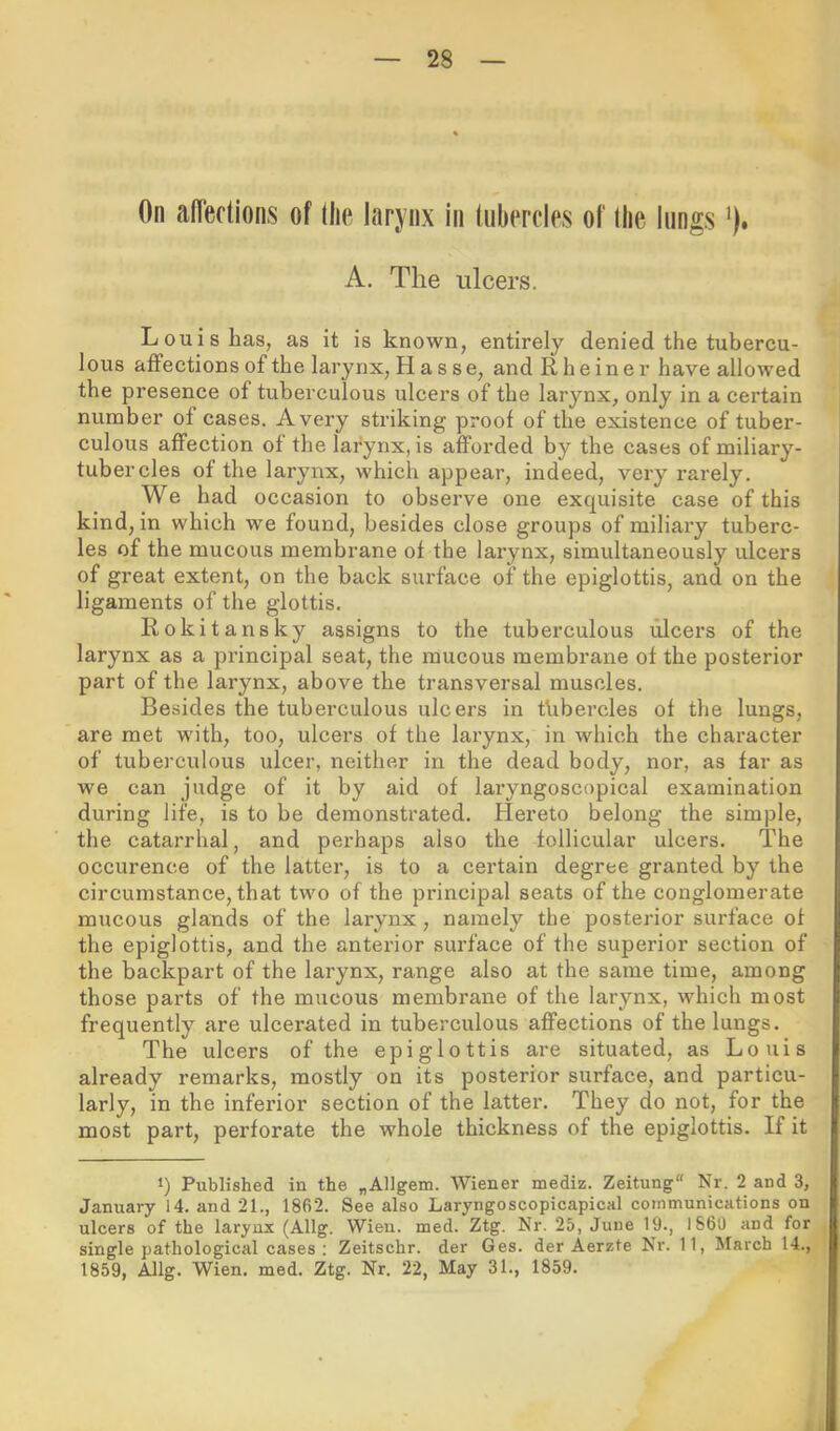 On aflections of llie larynx in (iibercles of tlie lungs ’). A. The ulcers. Louis has, as it is known, entirely denied the tubercu- lous aiFections of the larynx, H a s se, and Rheiner have allowed the presence of tuberculous ulcers of the larynx, only in a certain number of cases. Avery striking proof of the existence of tuber- culous affection of the larynx, is afforded by the cases of miliary- tubercles of the larynx, which appear, indeed, very rarely. We had occasion to observe one exquisite case of this kind, in which we found, besides close groups of miliary tuberc- les of the mucous membrane of the larynx, simultaneously ulcers of great extent, on the back surface of the epiglottis, and on the ligaments of the glottis. Rokitansky assigns to the tuberculous ulcers of the larynx as a principal seat, the mucous membrane of the posterior part of the larynx, above the transversal muscles. Besides the tuberculous ulcers in tubercles of the lungs, are met with, too, ulcers of the larynx, in which the character of tuberculous ulcer, neither in the dead body, nor, as far as we can judge of it by aid of laryngoscopical examination during life, is to be demonstrated. Hereto belong the simple, the catarrhal, and perhaps also the follicular ulcers. The occurence of the latter, is to a cei’tain degree granted by the circumstance, that two of the principal seats of the conglomerate mucous glands of the larynx, namely the posterior surface of the epiglottis, and the anterior surface of the superior section of the backpart of the larynx, range also at the same time, among those parts of the mucous membrane of the larynx, which most frequently are ulcerated in tuberculous affections of the lungs. The ulcers of the epiglottis are situated, as Louis already remarks, mostly on its posterior surface, and particu- larly, in the inferior section of the latter. They do not, for the most part, perforate the whole thickness of the epiglottis. If it 1) Published in the „Allgem. Wiener mediz. Zeitung Nr. 2 and 3, January 14. and 21., 1862. See also Laryngoscopicapical communications on ulcers of the larynx (Allg. Wien. med. Ztg. Nr. 25, June 19., I860 and for single pathological cases ; Zeitschr. der Ges. der Aerzte Nr. 11, March 14., 1859, Allg. Wien. med. Ztg. Nr. 22, May 31., 1859.