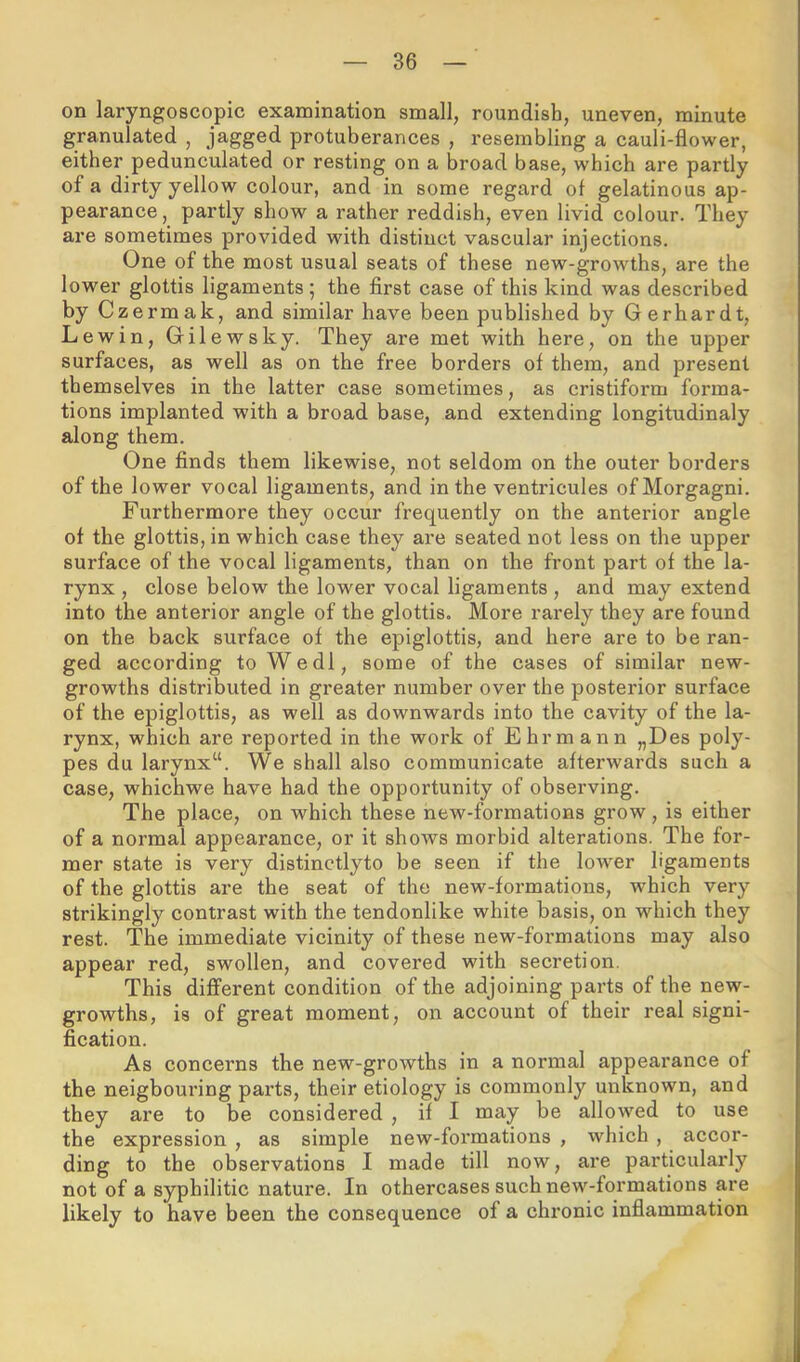 on laryngoscopic examination small, roundish, uneven, minute granulated , jagged protuberances , resembling a cauli-flower, either pedunculated or resting on a broad base, which are partly of a dirty yellow colour, and in some regard of gelatinous ap- pearance , partly show a rather reddish, even livid colour. They are sometimes provided with distinct vascular injections. One of the most usual seats of these new-growths, are the lower glottis ligaments; the first case of this kind was described by Czermak, and similar have been published by Gerhardt, Lewin, Gilewsky. They are met with here, on the upper surfaces, as well as on the free borders of them, and present themselves in the latter case sometimes, as cristiform forma- tions implanted with a broad base, and extending longitudinaly along them. One finds them likewise, not seldom on the outer borders of the lower vocal ligaments, and in the ventricules of Morgagni. Furthermore they occur frequently on the anterior angle of the glottis, in which case they are seated not less on the upper surface of the vocal ligaments, than on the front part of the la- rynx , close below the lower vocal ligaments , and may extend into the anterior angle of the glottis. More rarely they are found on the back surface of the epiglottis, and here are to be ran- ged according to Wedl, some of the cases of similar new- growths distributed in greater number over the posterior surface of the epiglottis, as well as downwards into the cavity of the la- rynx, which are reported in the work of Ehrmann „Des poly- pes du larynx“. We shall also communicate afterwards such a case, whichwe have had the opportunity of observing. The place, on which these new-formations grow, is either of a normal appearance, or it shows morbid alterations. The for- mer state is very distinctlyto be seen if the lower ligaments of the glottis are the seat of the new-formations, which very strikingly contrast with the tendonlike white basis, on which they rest. The immediate vicinity of these new-formations may also appear red, swollen, and covered with secretion. This different condition of the adjoining parts of the new- growths, is of great moment, on account of their real signi- fication. As concerns the new-growths in a normal appearance of the neigbouring parts, their etiology is commonly unknown, and they are to be considered , if I may be allow^ed to use the expression , as simple new-formations , which, accor- ding to the observations I made till now, are particularly not of a syphilitic nature. In othercases such new-formations are likely to have been the consequence of a chronic inflammation