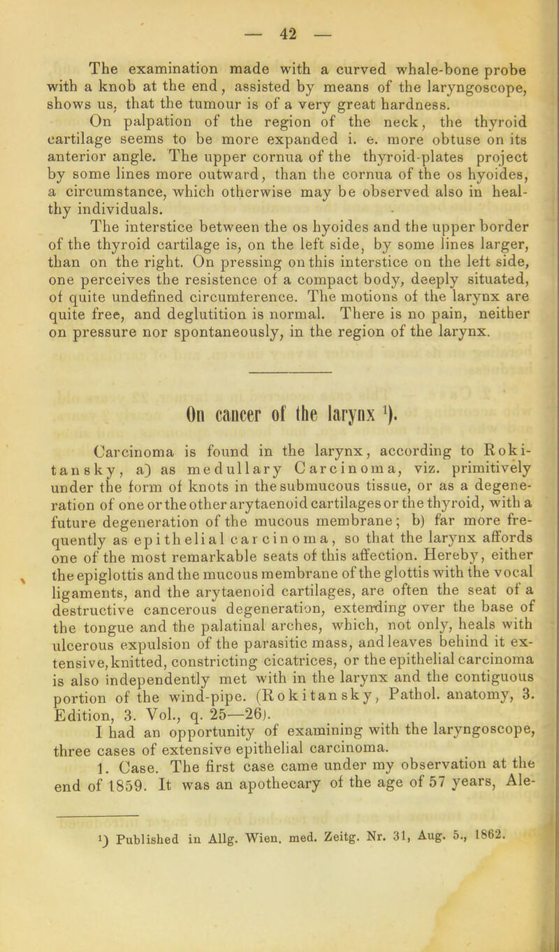 The examination made with a curved whale-bone probe with a knob at the end, assisted by means of the laryngoscope, shows us, that the tumour is of a very great hardness. On palpation of the region of the neck, the thyroid cartilage seems to be more expanded i. e. more obtuse on its anterior angle. The upper cornua of the thyroid-plates project by some lines more outward, than the cornua of the os hyoides, a circumstance, which otherwise may be observed also in heal- thy individuals. The interstice between the os hyoides and the upper border of the thyroid cartilage is, on the left side, by some lines larger, than on the right. On pressing on this interstice on the left side, one perceives the resistence of a compact body, deeply situated, of quite undefined circumference. The motions of the larynx are quite free, and deglutition is normal. There is no pain, neither on pressure nor spontaneously, in the region of the larynx. On cancer of the larynx ^). Carcinoma is found in the larynx, according to Roki- tansky, a) as medullary Carcinoma, viz. primitively under the form of knots in the submucous tissue, or as a degene- ration of one or the other arytaenoid cartilages or the thyroid, with a future degeneration of the mucous membrane; b) far more fre- quently as epithelial car cin oma, so that the larynx affords one of the most remarkable seats of this affection. Hereby, either the epiglottis and the mucous membrane of the glottis with the vocal ligaments, and the arytaenoid cartilages, are often the seat of a destructive cancerous degeneration, extemiing over the base of the tongue and the palatinal arches, which, not only, heals with ulcerous expulsion of the parasitic mass, and leaves behind it ex- tensive, knitted, constricting cicatrices, or the epithelial carcinoma is also independently met with in the larynx and the contiguous portion of the wind-pipe. (Rokitansky, Pathol, anatomy, 3. Edition, 3. Vol., q. 25—26). I had an opportunity of examining with the laryngoscope, three cases of extensive epithelial carcinoma. 1. Case. The first case came under my observation at the end of 1859. It was an apothecary of the age of 57 years, Ale- 1) Published in Allg. Wien. med. Zeitg. Nr. 31, Aug. 5., 1862.