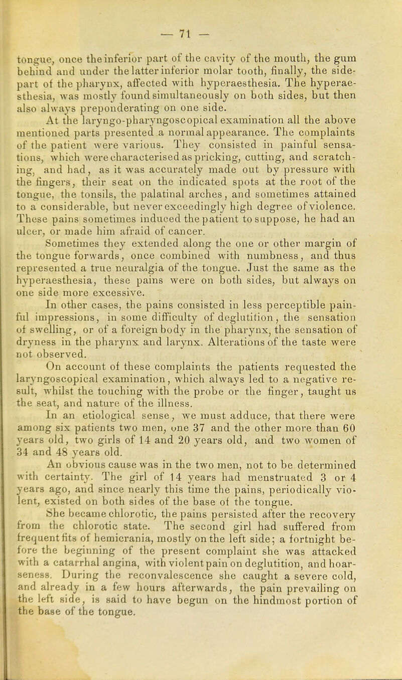 tongue, once the inferior part of the cavity of the mouth, the gum behind and under the latter inferior molar tooth, finally, the side- part ot the pharynx, affected with hyperaesthesia. The hyperae- sthesia, was mostly found simultaneously on both sides, but then also always preponderating on one side. At the laryngo-pharyngoscopical examination all the above mentioned parts presented a normal appearance. The complaints of the patient were various. They consisted in painful sensa- tions, which were characterised as pricking, cutting, and scratch- ing, and had, as it was accurately made out by pressure with the fingers, their seat on the indicated spots at the root of the tongue, the tonsils, the palatinal arches, and sometimes attained to a considerable, but never exceedingly high degree of violence. These pains sometimes induced the patient to suppose, he had an ulcer, or made him afraid of cancer. Sometimes they extended along the one or other margin of the tongue forwards, once combined with numbness, and thus represented a true neuralgia of the tongue. Just the same as the hyperaesthesia, these pains were on both sides, but always on one side more excessive. In other cases, the pains consisted in less perceptible pain- ful impressions, in some difficulty of deglutition, the sensation of swelling, or of a foreign body in the pharynx, the sensation of dryness in the pharynx and larynx. Alterations of the taste w^ere not observed. On account of these complaints the patients requested the laryngoscopical examination, which always led to a negative re- sult, w'hilst the touching with the probe or the finger, taught us the seat, and nature of the illness. In an etiological sense, we must adduce, that there were among six patients two men, one 37 and the other more than 60 years old, two girls of 14 and 20 years old, and two women of 34 and 48 years old. An obvious cause was in the two men, not to be determined with certainty. The girl of 14 years had menstruated 3 or 4 years ago, and since nearly this time the pains, periodically vio- lent, existed on both sides of the base of the tongue. IShe became chlorotic, the pains persisted after the recovery from the chlorotic state. The second girl had suffered from frequent fits of hemicrania, mostly on the left side; a fortnight be- fore the beginning of the present complaint she was attacked with a catarrhal angina, with violent pain on deglutition, and hoar- seness. During the reconvalescence she caught a severe cold, and already in a few hours afterwards, the pain prevailing on the left side, is said to have begun on the hindmost portion of the base of the tongue.