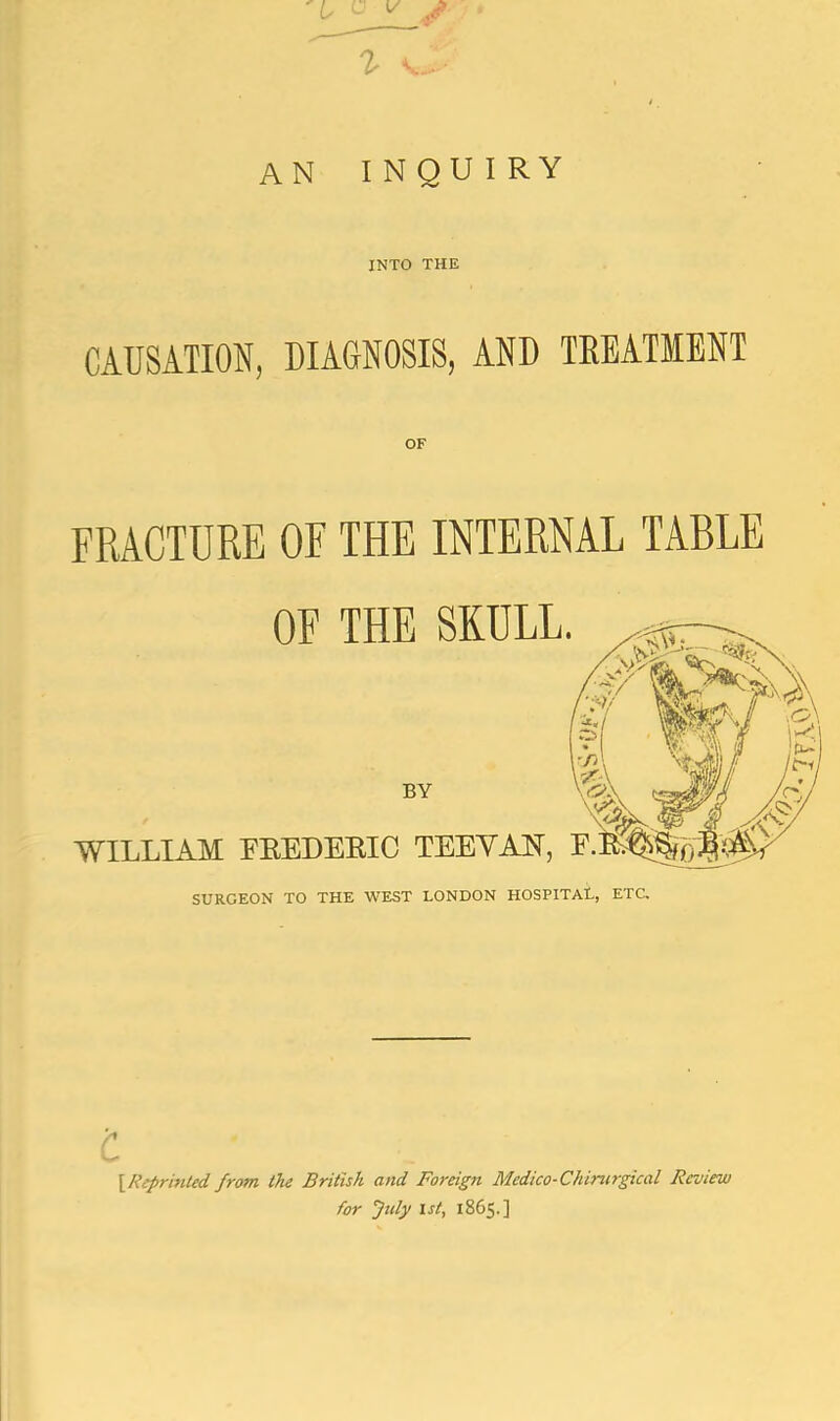 i an inquiry INTO THE CAUSATION, DIAGNOSIS, AND TREATMENT OF FRACTURE OF THE INTERNAL TABLE OF THE SKULL BY WILLIAM FEEDEEIC TEEYAN, SURGEON TO THE WEST LONDON HOSPITAL, ETC, c \Reprinled from the British and Foreign Medico-Chirurgical Review for July 1st, 1865.]