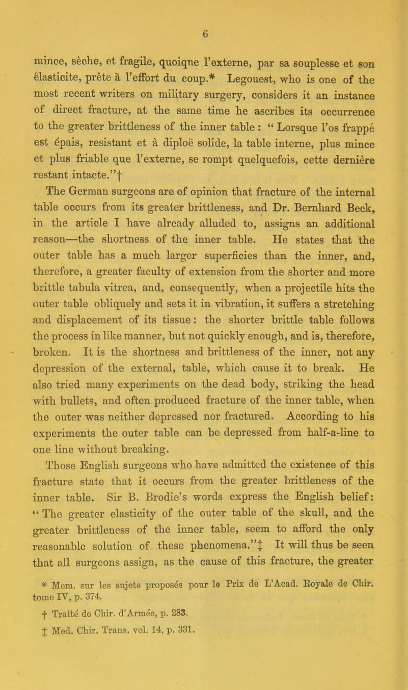 mince, seche, et fragile, quoiqne I’externe, par sa souplesse et son felasticite, prete I’effort du coup.'*^ Legouest, who is one of the most recent writers on military surgery, considers it an instance of direct fracture, at the same time he ascribes its occurrence to the greater brittleness of the inner table : “ Lorsque I’os fi-appe est epais, resistant et a diploe solide, la table interne, plus mince et plus friable que Texterne, se rompt quelquefois, cette demiere restant intacte.”f The German surgeons are of opinion that fracture of the internal table occurs from its greater brittleness, and Dr. Bernhard Beck, in the article I have already alluded to, assigns an additional reason—the shortness of the inner table. He states that the outer table has a much larger superficies than the inner, and, therefore, a greater faculty of extension from the shorter and more brittle tabula yitrea, and, consequently, when a projectile hits the outer table obliquely and sets it in vibration, it suffers a stretching and displacement of its tissue; the shorter brittle table follows the process in like manner, but not quickly enough, and is, therefore, broken. It is the shortness and brittleness of the inner, not any depression of the external, table, which cause it to break. He also tried many experiments on the dead body, striking the head with bullets, and often produced fracture of the inner table, when the outer was neither depressed nor fractured. According to his experiments the outer table can be depressed from half-a-line to one line without breaking. Those English surgeons who have admitted the existence of this fracture state that it occurs from the greater brittleness of the inner table. Sir B. Brodie’s words express the English belief: “ The greater elasticity of the outer table of the skull, and the greater brittleness of the inner table, seem to afford the only reasonable solution of these phenomena.”J It will thus be seen that all surgeons assign, as the cause of this fracture, the greater * Mem. sur les sujets proposes pour la Prix de L’Acad. Eoyalo de Cliir. tome IV, p. 374. f Traite de Cliir. d’Armee, p. 283. J Med. Chir. Trans, vol. 14, p. 331.