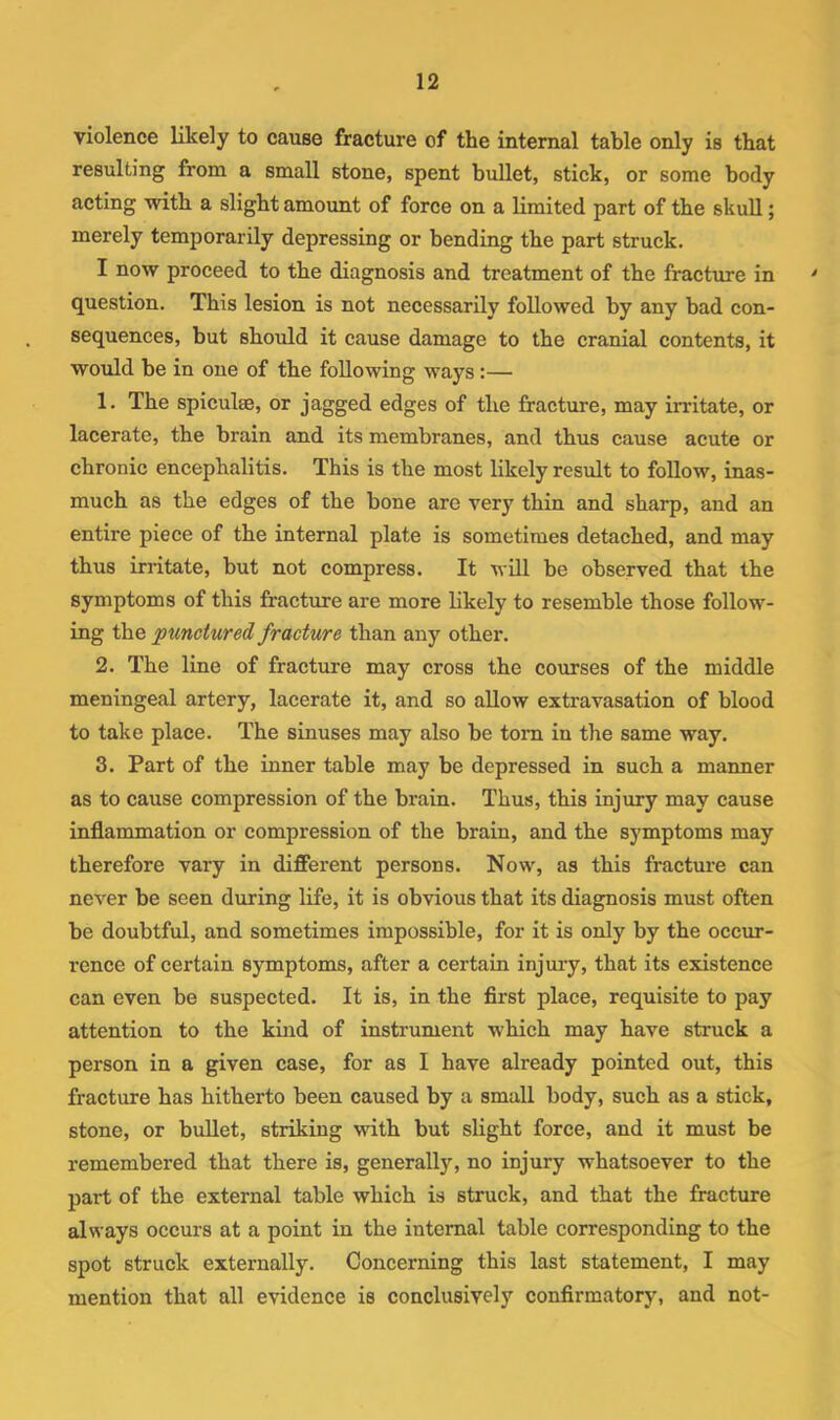 violence likely to cause fracture of the internal table only is that resulting from a small stone, spent bullet, stick, or some body acting witb a slight amount of force on a limited part of the skull; merely temporarily depressing or bending the part struck. I now proceed to the diagnosis and treatment of the fracture in ' question. This lesion is not necessarily followed by any bad con- sequences, but should it cause damage to the cranial contents, it would be in one of the following ways;— 1. The spiculse, or jagged edges of the fracture, may irritate, or lacerate, the brain and its membranes, and thus cause acute or chronic encephalitis. This is the most likely result to follow, inas- much as the edges of the bone are very thin and sharp, and an entire piece of the internal plate is sometimes detached, and may thus irritate, but not compress. It will be observed that the symptoms of this fracture are more likely to resemble those follow- ing the punctured fracture than any other. 2. The line of fracture may cross the courses of the middle meningeal artery, lacerate it, and so allow extravasation of blood to take place. The sinuses may also be tom in the same way. 3. Part of the inner table may be depressed in such a manner as to cause compression of the brain. Thus, this injury may cause inflammation or compression of the brain, and the symptoms may therefore vary in different persons. Now, as this fracture can never be seen during life, it is obvious that its diagnosis must often be doubtful, and sometimes impossible, for it is only by the occxir- rence of certain symptoms, after a certain injury, that its existence can even be suspected. It is, in the first place, requisite to pay attention to the kind of instrument which may have stmck a person in a given case, for as I have already pointed out, this fracture has hitherto been caused by a small body, such as a stick, stone, or bullet, striking with but slight force, and it must be remembered that there is, generally, no injury whatsoever to the part of the external table which is struck, and that the fracture always occurs at a point in the internal table corresponding to the spot struck externally. Concerning this last statement, I may mention that all evidence is conclusively confirmatory, and not-