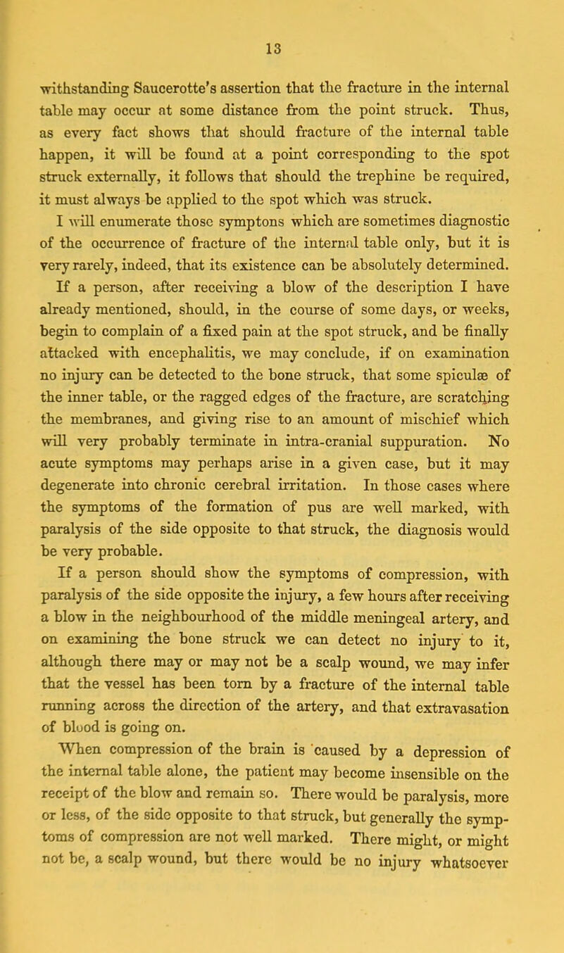 ■withstanding Saucerotte’s assertion that the fracture in the internal table may occur at some distance from the point struck. Thus, as every fact sho'ws that should fracture of the internal table happen, it ■will be found at a point corresponding to the spot struck externally, it follows that should the trephine be required, it must always be applied to the spot which was struck. I will enumerate those symptons which are sometimes diagnostic of the occurrence of fracture of the internal table only, but it is very rarely, indeed, that its existence can be absolutely determined. If a person, after receiving a blow of the description I have already mentioned, should, in the course of some days, or weeks, begin to complain of a fixed pain at the spot struck, and be finally attacked with encephalitis, we may conclude, if on examination no injury can be detected to the bone struck, that some spiculae of the inner table, or the ragged edges of the fracture, are scratching the membranes, and gi^ving rise to an amount of mischief which will very probably terminate in intra-cranial suppuration. No acute symptoms may perhaps arise in a given case, but it may degenerate into chronic cerebral irritation. In those cases where the symptoms of the formation of pus are well marked, with paralysis of the side opposite to that struck, the diagnosis would be very probable. If a person should show the symptoms of compression, with paralysis of the side opposite the injury, a few hours after receiving a blow in the neighbourhood of the middle meningeal artery, and on examining the bone struck we can detect no injury to it, although there may or may not be a scalp wound, we may infer that the vessel has been tom by a fracture of the internal table running across the direction of the artery, and that extravasation of blood is going on. When compression of the brain is caused by a depression of the internal table alone, the patient may become insensible on the receipt of the blow and remain so. There would be paralysis, more or less, of the side opposite to that struck, but generally the symp- toms of compression are not well marked. There might, or might not be, a scalp wound, but there would be no injury whatsoever
