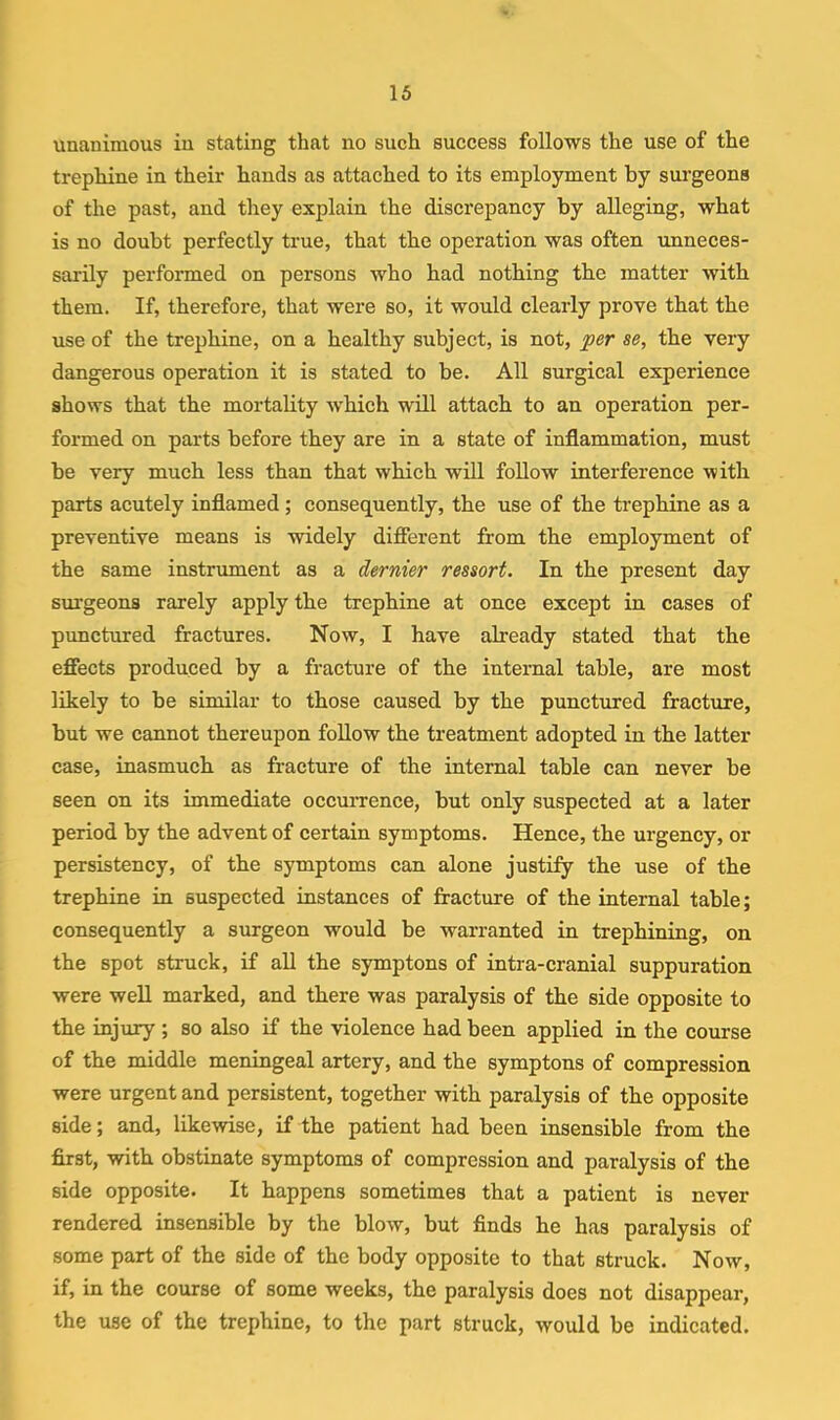 unanimous in stating that no such success follows the use of the trephine in their hands as attached to its employment by surgeons of the past, and they explain the discrepancy by alleging, what is no doubt perfectly true, that the operation was often unneces- sarily performed on persons who had nothing tbe matter with them. If, therefore, that were so, it would clearly prove that the use of the trephine, on a healthy subject, is not, j^er se, the very dangerous operation it is stated to be. All surgical experience shows that the mortality which will attach to an operation per- formed on parts before they are in a state of inflammation, must be very much less than that which will foUow interference with parts acutely inflamed; consequently, the use of the trephine as a preventive means is widely difierent from the employment of the same instrument as a dernier ressort. In the present day surgeons rarely apply the trephine at once except in cases of punctured fractures. Now, I have already stated that the efiects produced by a fracture of the internal table, are most likely to be similar to those caused by the punctured fracture, but we cannot thereupon foUow the treatment adopted in tbe latter case, inasmuch as fracture of the internal table can never be seen on its immediate occurrence, but only suspected at a later period by the advent of certain symptoms. Hence, the urgency, or persistency, of the symptoms can alone justify the use of the trephine in suspected instances of fracture of the internal table; consequently a surgeon would be warranted in trephining, on the spot struck, if all the symptons of intra-cranial suppuration were well marked, and there was paralysis of the side opposite to the injury ; so also if the violence had been applied in the course of the middle meningeal artery, and the symptons of compression were urgent and persistent, together with paralysis of the opposite side; and, likewise, if the patient had been insensible from the first, with obstinate symptoms of compression and paralysis of the side opposite. It happens sometimes that a patient is never rendered insensible by the blow, but finds he has paralysis of some part of the side of the body opposite to that struck. Now, if, in the course of some weeks, the paralysis does not disappear, the use of the trephine, to the part struck, would be indicated.