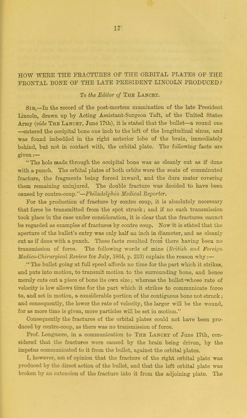 HOW WERE THE FRACTURES OF THE ORBITAL PLATES OF THE FRONTAL BONE OF THE LATE PRESIDENT LINCOLN PRODUCED ? To the Editor of The Lancet. Sib,—In tlie record of the post-mortem examination of the late President Lincoln, drawn up by Acting Assistant-Surgeon Taft, of the United States Army {vide The Lancet, June 17tb), it is stated that the bullet—a round one —entered the occipital bone one iuch to the left of the longitudinal sinus, and was found imbedded in the right anterior lobe of the brain, immediately behind, but not in contact with, the orbital plate. The following facts are given:— “ The hole made through the occipital bone was as cleanly cut as if done with a punch. The orbital plates of both orbits were the seats of comminuted fracture, the fragments being forced inward, and the dura mater covering them remaining uninjured. The double fracture was decided to have been caused by contre-coup.”—PhiladeljpMa Medical Reporter. For the production of fracture by centre coup, it is absolutely necessary that force be transmitted from the spot struck; and if no such transmission took place in the case imder consideration, it is clear that the fractees cannot be regarded as examples of fractures by centre coup. Now it is stated that the aperture of the bullet’s entry was only half an inch in diameter, and as cleanly cut as if done with a punch. These facts resulted from there having been no transmission of force. The following words of mine {Bntish and Foreign Medico-Chirwrgical Review for July, 1864, p. 213) explain the reason why:— “ The bullet going at full speed affords no time for the part which it strikes, and puts into motion, to transmit motion to the surrounding bone, and hence merely cuts out a piece of bone its own size; whereas the bullet *whose rate of velocity is low allows time for the part which it strikes to communicate force to, and set in motion, a considerable portion of the contiguous bone not struck; and consequently, the lower the rate of velocity, the larger will be the wound, for as more time is given, more particles will be set in motion.” Consequently the fractures of the orbital plates could not have been pro- duced by contre-coup, as there was no transmission of force. Prof. Longmore, in a communication to The Lancet of June 17th, con- sidered that the fractures were caused by the brain being driven, by the impetus communicated to it from the bullet, against the orbital plates. I, however, am of opinion that the fracture of the right orbital plate was produced by the direct action of tho bullet, and that the loft orbital plato was broken by an extension of tho fracture into it from tho adjoining plato. Tho