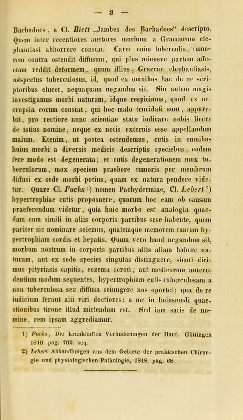 Barbadoes , a Cl. Biett ,,Jambes des Barbadoes“ descripto. Quem inter recentiores auctores morbum a Graecorum ele- pliaatiasi abhorrere constat. Caret enim tuberculis, tumo- rem contra ostendit diffusum, qui plus minusve partem alfe- ctam reddit deformem, quum illius, Graecae elephantiasis, adspectus tuberculosus, id, quod ex omnibus hac de re scri- ptoribus elucet, nequaquam negandus sit. Sin autem magis investigamus morbi naturam, idque respicimus, quod ex ne- cropsia eorum constat, qui hoc malo trucidati sunt, appare- bit, pro rectiore nunc scientiae statu iudicare nobis licere de istius nomine, neque ex notis externis esse appellandum malum. Etenim, ut postea ostendemus, cutis in omnibus huius morbi a diversis medicis descriptis speciebus, eodem fere modo est degenerata; et cutis degenerationem mox tu- berculorum, mox speciem praebere tumoris per membrum diffusi ex sede morbi potius, quam ex natura pendere vide- tur. Quare Cl. Fuchs nomen Pachydermiae, Cl. Lehert hypertrophiae cutis proposuere, quorum hoc eam ob causam praeferendum videtur, quia huic morbo est analogia quae- dam cum simili in aliis corporis partibus sese habente, quem pariter sic nominare solemus, qualemque memorem tantum hy- pertrophiam cordis et hepatis. Quum vero haud negandum sit, morbum nostrum in corporis partibus aliis aliam habere na- turam, aut ex sede species singulas distinguere, sicuti dici- mus pitjriasis capitis, eczema scroti, aut medicorum antece- dentium modum sequentes, liypertrophiam cutis tubqrculosam a non tuberculosa seu diffusa seiungere nos oportet; qua de re iudicium ferant alii viri doctiores: a me in luiiusmodi quae- stionibus tirone illud mittendum est. Sed iam satis de no- mine, rem ipsam aggrediamur. 1) Fuchs, Die krankliaften Veranderungen der Haiit. Guttingen 1840. pag. 702. seq. 2) Lebert Abhandliingen aus dem Gebiete der praktischeu Cliirur- gie und physiologischen Pathologie, 1848. pag. 68.