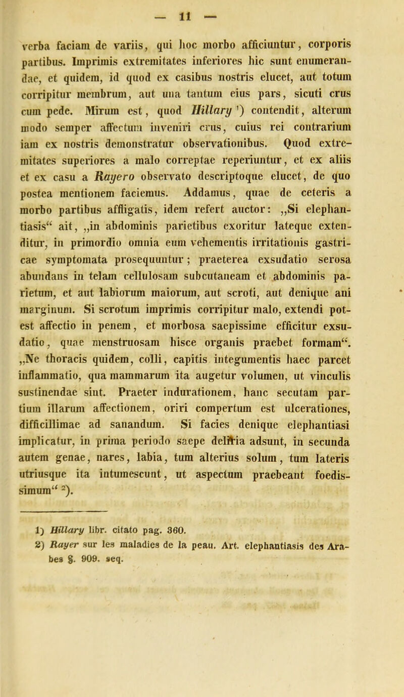 verba faciam de variis, qui lioc morbo afficiuntur, corporis partibus. Imprimis extremitates inferiores hic sunt enumeran- dae, et quidem, id quod ex casibus nostris elucet, aut totum coiTipitur membrum, aut uiia tantum eius pars, sicuti crus cura pede. Mirum est, quod Ilillary ’) contendit, alterum modo semper affectum inveniri crus, cuius rei contrarium iam ex nostris demonstratur observationibus. Quod extre- mitates superiores a malo correptae reperiuntur, et ex aliis et ex casu a Rayero observato descriptoque elucet, de quo postea mentionem faciemus. Addamus, quae de ceteris a morbo partibus affligatis, idem refert auctor: „Si elephan- tiasis“ ait, „in abdominis parietibus exoritur lateque exten- ditur, in primordio omnia eum vehementis irritationis gastri- cae symptomata prosequuntur; praeterea exsudatio serosa abundans in telam cellulosam subcutaneam et abdominis pa- rietum, et aut labiorum maiorum, aut scroti, aut denique ani marginum. Si scrotum imprimis corripitur malo, extendi pot- est affectio in penem, et morbosa saepissime efficitur exsu- datio, quae menstruosam hisce organis praebet formam‘‘. „Ne thoracis quidem, colli, capitis integumentis liaec parcet inflammatio, qua mammarum ita augetur volumen, ut vinculis sustinendae sint. Praeter indurationera, hanc secutam par- tium illarum affectionem, oriri compertum est ulcerationes, difficillimae ad sanandum. Si facies denique elephantiasi implicatur, in prima periodo saepe delil^ia adsunt, in secunda autem genae, nares, labia, tum alterius solum, tum lateris utriusque ita intumescunt, ut aspectum praebeant foedis- simura“ ^). 1) Uillary libr. citato pag. 360. 2) Rayer sur les maladies de Ia peau. Art. elephantiasis des Ara- bes $. 909. seq.