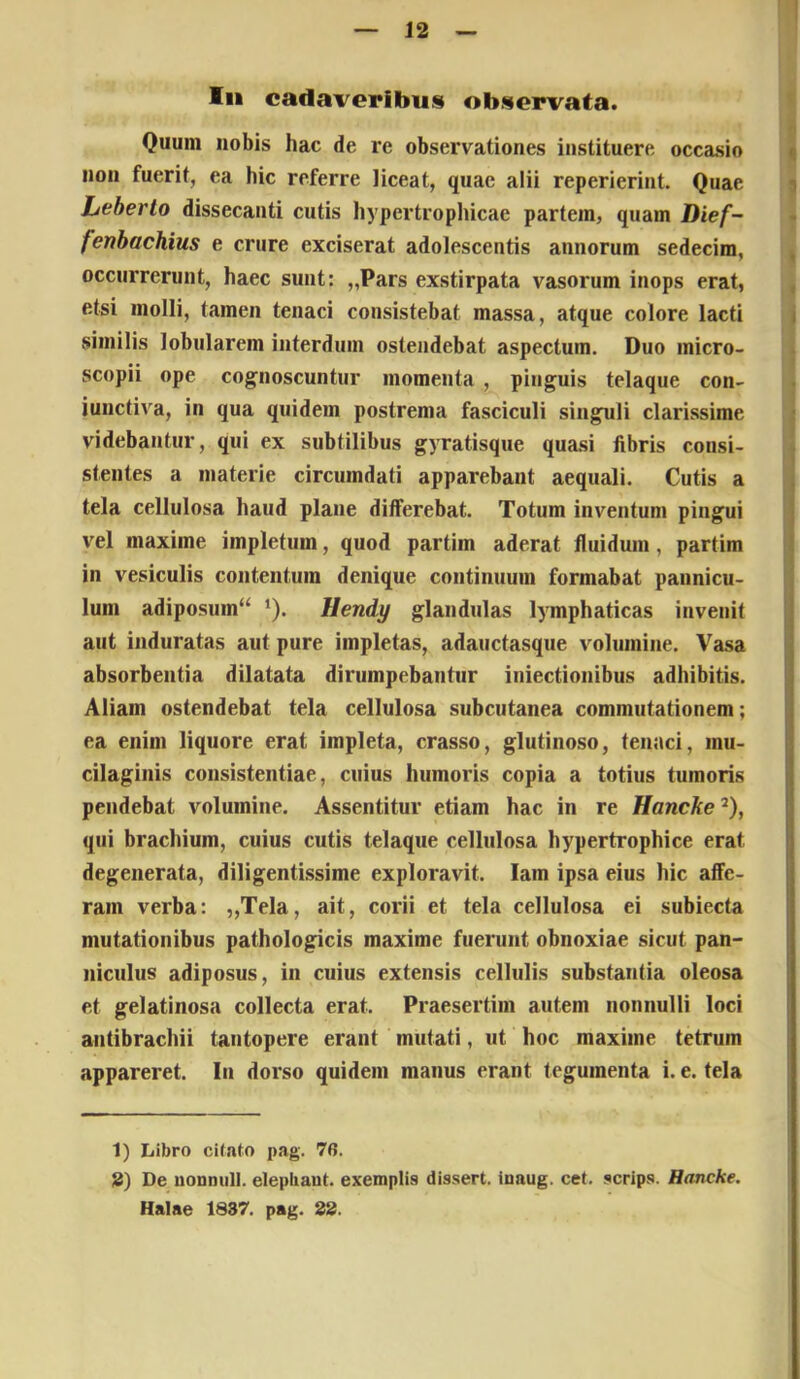 In cadaveribus observata. Quum nobis hac de re observationes instituere occasio y non fuerit, ea hic referre liceat, quae alii reperierint. Quae i Jjeberto dissecanti cutis hypertropliicae partem, quam Dief- fenhachius e crure exciserat adolescentis annorum sedecim, ^ occurrerunt, haec sunt: „Pars exstirpata vasorum inops erat, , etsi molli, tamen tenaci consistebat massa, atque colore lacti i similis lobularem interdum ostendebat aspectum. Duo micro- scopii ope cognoscuntur momenta , pinguis telaque con- iunctiva, in qua quidem postrema fasciculi singuli clarissime ; videbantur, qui ex subtilibus gyratisque quasi fibris consi- stentes a materie circumdati apparebant aequali. Cutis a , tela cellulosa haud plane differebat. Totum inventum pingui | vel maxime impletum, quod partim aderat fluidum, partim | in vesiculis contentum denique continuum formabat pannicu- : Ium adiposum^ Ilendy glandulas lymphaticas invenit aut induratas aut pure impletas, adauctasque volumine. Vasa ' absorbentia dilatata dirumpebantur iniectionibus adhibitis. | Aliam ostendebat tela cellulosa subcutanea commutationem; ea enim liquore erat impleta, crasso, glutinoso, tenaci, mu- cilaginis consistentiae, cuius humoris copia a totius tumoris pendebat volumine. Assentitur etiam hac in re Hancke^), qui brachium, cuius cutis telaque cellulosa hypertrophice erat degenerata, diligentissime exploravit, lam ipsa eius hic affe- ram verba: „Tela, ait, corii et tela cellulosa ei subiecta mutationibus pathologicis maxime fuerunt obnoxiae sicut pan- niculus adiposus, in cuius extensis cellulis substantia oleosa et gelatinosa collecta erat. Praesertim autem nonnulli loci antibrachii tantopere erant mutati, ut hoc maxime tetrum appareret. In dorso quidem manus erant tegumenta i. e. tela 1) Libro cilato pag. 76. 8) De uonnul]. elepbaut. exemplis dissert. iuaug. cet. scrips. Hancke. Halae 1837. pag. 88.