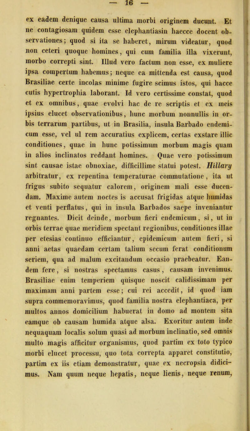 ex eadem denique causa ultima morbi originem ducunt. Et ) ne contagiosam quidem esse elephantiasin haecce docent ob- 1 servationes; quod si ita se haberet, mirum videatur, quod j non ceteri quoque homines, qui cum familia illa vixerunt, morbo correpti sint. Illud vero factum non esse, ex muliere t ipsa compertum habemus; neque ea mittenda est causa, quod ] Brasiliae certe incolas minime fugire scimus istos, qui hacce cutis hypertrophia laborant. Id vero certissime constat, quod et ex omnibus, quae evolvi hac de re scriptis et ex meis ipsius elucet observationibus, hunc morbum nonnullis in or- bis terrarum partibus, ut in Brasilia, insula Barbado endemi- cum esse, vel ul rem accuratius explicem, certas exstare illic conditiones, quae in hunc potissimum morbum magis quam in alios inclinatos reddant homines. Quae vero potissimum sint causae istae obnoxiae, difficillime statui potest. Hillary arbitratur, ex repentina temperaturae commutatione, ita ut frigus subito sequatur calorem, originem mali esse ducen- dam. Maxime autem noctes is accusat frigidas atque humidas et venti perflatus, qui in insula Barbados saepe inveniantur regnantes. Dicit deinde, morbum fieri endemicum, si, ut in orbis terrae quae meridiem spectant regionibus, conditiones illae per etesias continuo efficiantur, epidemicum autem fieri, si anni aetas quaedam certam talium secum ferat conditionum seriem, qua ad malum excitandum occasio praebeatur. Ean- dem fere, si nostras spectamus casus, causam invenimus. Brasiliae enim temperiem quisque noscit calidissimam per maximam anni partem esse; cui rei accedit, id quod iain supra commemoravimus, quod familia nostra elephantiaca, per multos annos domicilium habuerat in domo ad montem sita eamque ob causam humida atque alsa. Exoritur autem inde nequaquam localis solum quasi ad morbum inclinatio, sed omnis multo magis afficitur organismus, quod partim ex toto typico morbi elucet processu, quo tota correpta apparet constitutio, partim ex iis etiam demonstratur, quae ex necropsia didici- mus. Nam quum neque hepatis, neque lienis, neque renum,